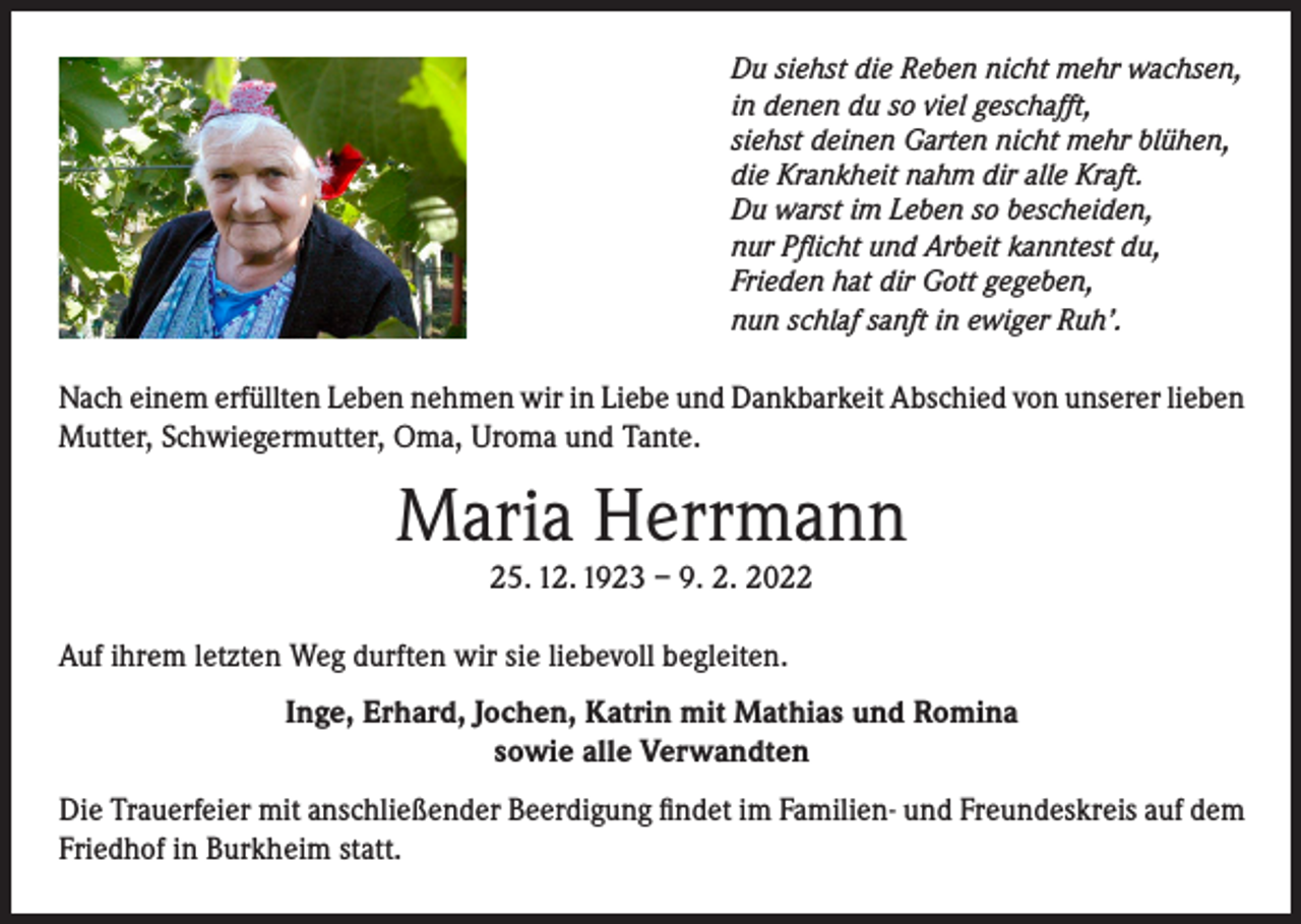 <p>Du siehst die Reben nicht mehr wachsen,<br />in denen du so viel geschafft,<br />siehst deinen Garten nicht mehr blühen,<br />die Krankheit nahm dir alle Kraft.<br />Du warst im Leben so bescheiden,<br />nur Pflicht und Arbeit kanntest du,<br />Frieden hat dir Gott gegeben,<br />nun schlaf sanft in ewiger Ruh’.</p><p>Nach einem erfüllten Leben nehmen wir in Liebe und Dankbarkeit Abschied von unserer lieben<br />Mutter, Schwiegermutter, Oma, Uroma und Tante.</p><p>Maria Herrmann<br />25. 12. 1923 – 9. 2. 2022</p><p>Auf ihrem letzten Weg durften wir sie liebevoll begleiten.<br />Inge, Erhard, Jochen, Katrin mit Mathias und Romina<br />sowie alle Verwandten<br />Die Trauerfeier mit anschließender Beerdigung findet im Familien- und Freundeskreis auf dem<br />Friedhof in Burkheim statt.</p>