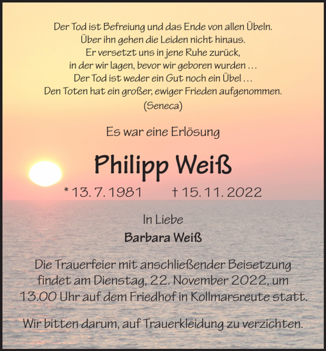 <p>Der Tod ist Befreiung und das Ende von allen Übeln.<br />Über ihn gehen die Leiden nicht hinaus.<br />Er versetzt uns in jene Ruhe zurück,<br />in der wir lagen, bevor wir geboren wurden . . .<br />Der Tod ist weder ein Gut noch ein Übel . . .<br />Den Toten hat ein großer, ewiger Frieden aufgenommen.<br />(Seneca)</p><p>Es war eine Erlösung</p><p>Philipp Weiß<br />* 13. 7. 1981 † 15. 11. 2022<br />In Liebe<br />Barbara Weiß<br />Die Trauerfeier mit anschließender Beisetzung<br />findet am Dienstag, 22. November 2022, um<br />13.00 Uhr auf dem Friedhof in Kollmarsreute statt.<br />Wir bitten darum, auf Trauerkleidung zu verzichten.</p>