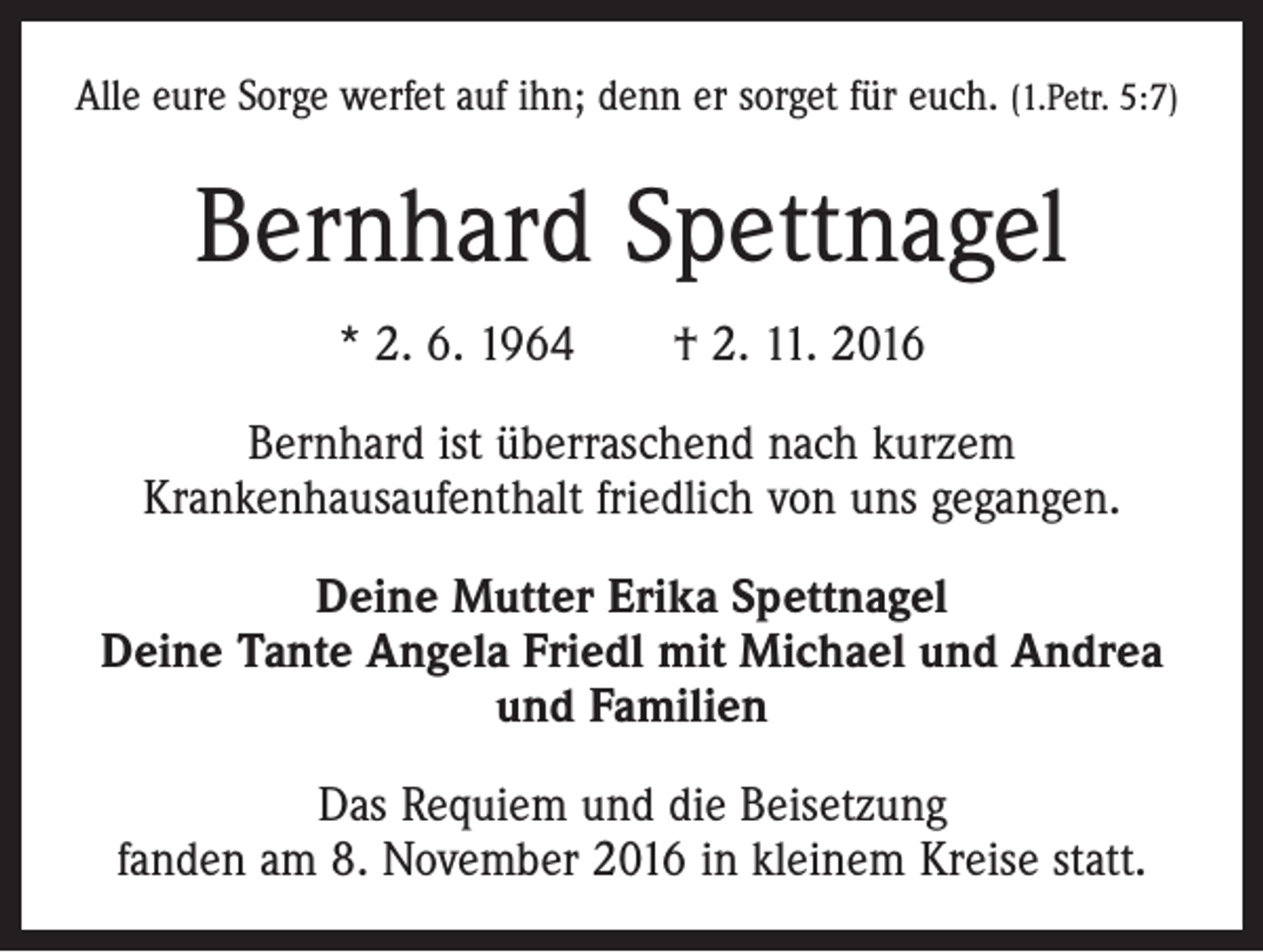 <p>Alle eure Sorge werfet auf ihn; denn er sorget für euch. (1.Petr. 5:7)</p><p>Bernhard Spettnagel<br />* 2. 6. 1964 † 2. 11. 2016<br />Bernhard ist überraschend nach kurzem<br />Krankenhausaufenthalt friedlich von uns gegangen.<br />Deine Mutter Erika Spettnagel<br />Deine Tante Angela Friedl mit Michael und Andrea<br />und Familien<br />Das Requiem und die Beisetzung<br />fanden am 8. November 2016 in kleinem Kreise statt.</p>