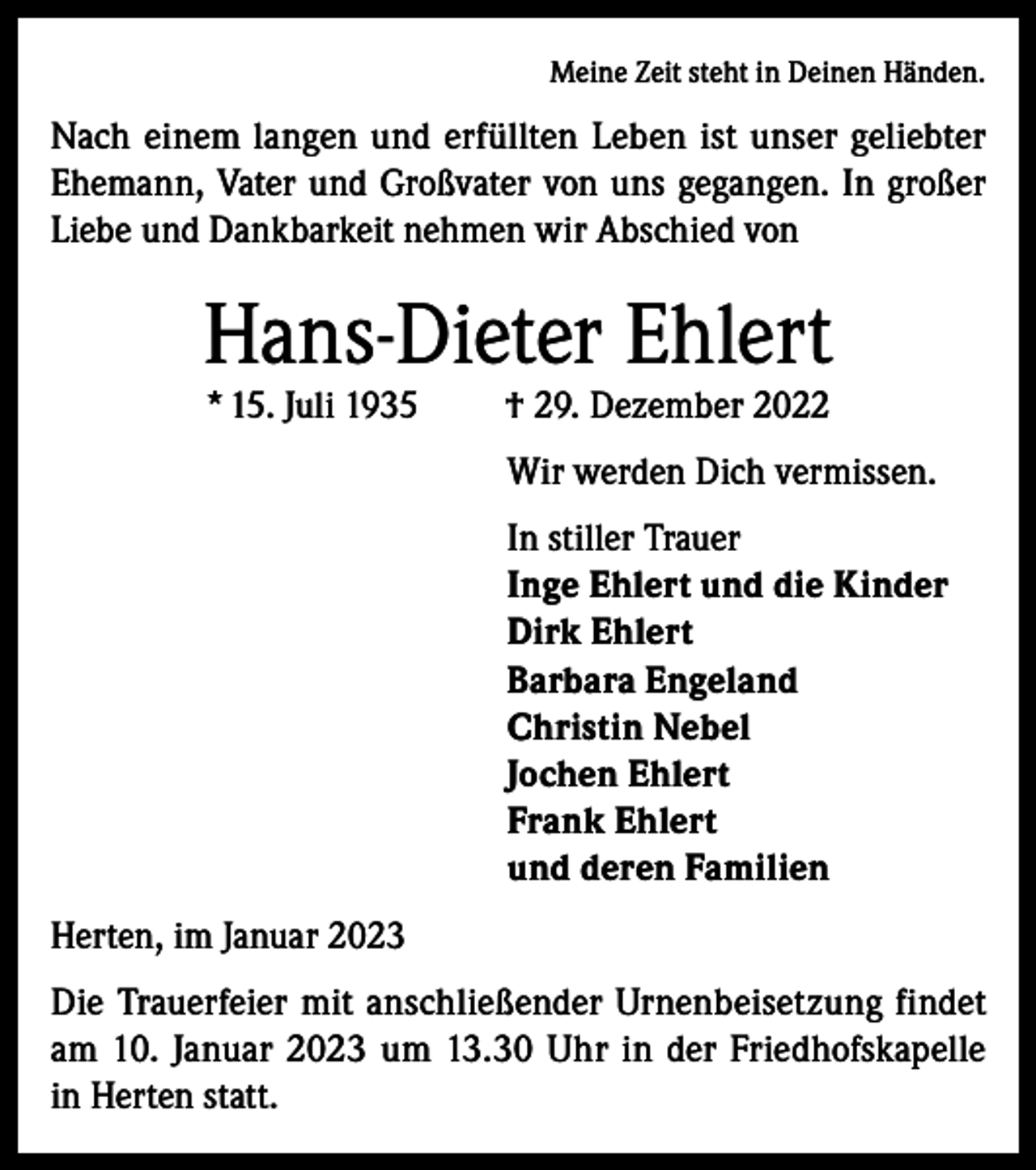 <p>Meine Zeit steht in Deinen Händen.</p><p>Nach einem langen und erfüllten Leben ist unser geliebter<br />Ehemann, Vater und Großvater von uns gegangen. In großer<br />Liebe und Dankbarkeit nehmen wir Abschied von</p><p>Hans-Dieter Ehlert<br />* 15. Juli 1935</p><p>† 29. Dezember 2022</p><p>Wir werden Dich vermissen.<br />In stiller Trauer<br />Inge Ehlert und die Kinder<br />Dirk Ehlert<br />Barbara Engeland<br />Christin Nebel<br />Jochen Ehlert<br />Frank Ehlert<br />und deren Familien<br />Herten, im Januar 2023<br />Die Trauerfeier mit anschließender Urnenbeisetzung findet<br />am 10. Januar 2023 um 13.30 Uhr in der Friedhofskapelle<br />in Herten statt.</p>