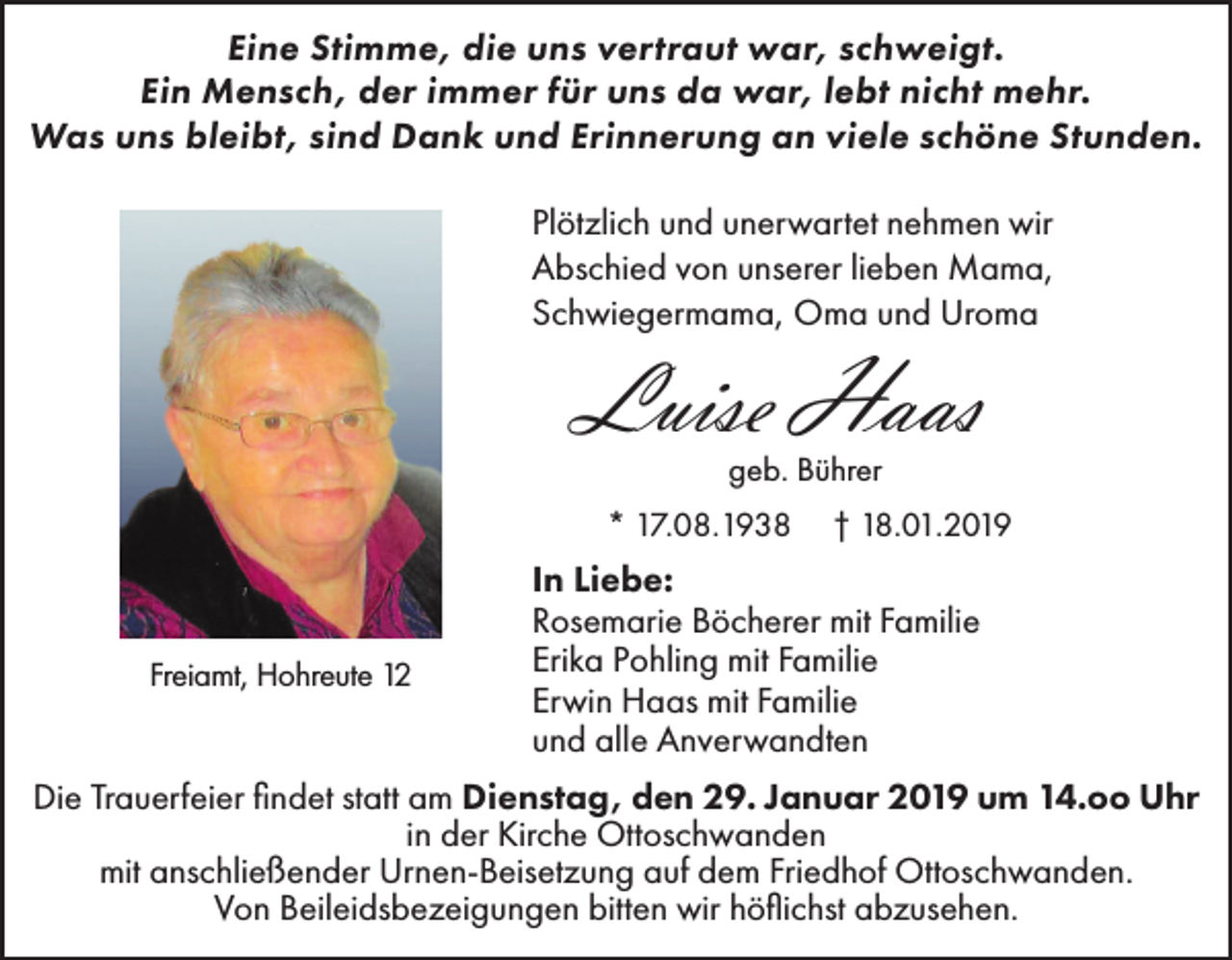 <p>Eine Stimme, die uns vertraut war, schweigt.<br />Ein Mensch, der immer für uns da war, lebt nicht mehr.<br />Was uns bleibt, sind Dank und Erinnerung an viele schöne Stunden.<br />Plötzlich und unerwartet nehmen wir<br />Abschied von unserer lieben Mama,<br />Schwiegermama, Oma und Uroma</p><p>Luise Haas<br />geb. Bührer<br />* 17.08.1938</p><p>Freiamt, Hohreute 12</p><p>† 18.01.2019</p><p>In Liebe:<br />Rosemarie Böcherer mit Familie<br />Erika Pohling mit Familie<br />Erwin Haas mit Familie<br />und alle Anverwandten</p><p>Die Trauerfeier findet statt am Dienstag, den 29. Januar 2019 um 14.oo Uhr<br />in der Kirche Ottoschwanden<br />mit anschließender Urnen-Beisetzung auf dem Friedhof Ottoschwanden.<br />Von Beileidsbezeigungen bitten wir höflichst abzusehen.</p>