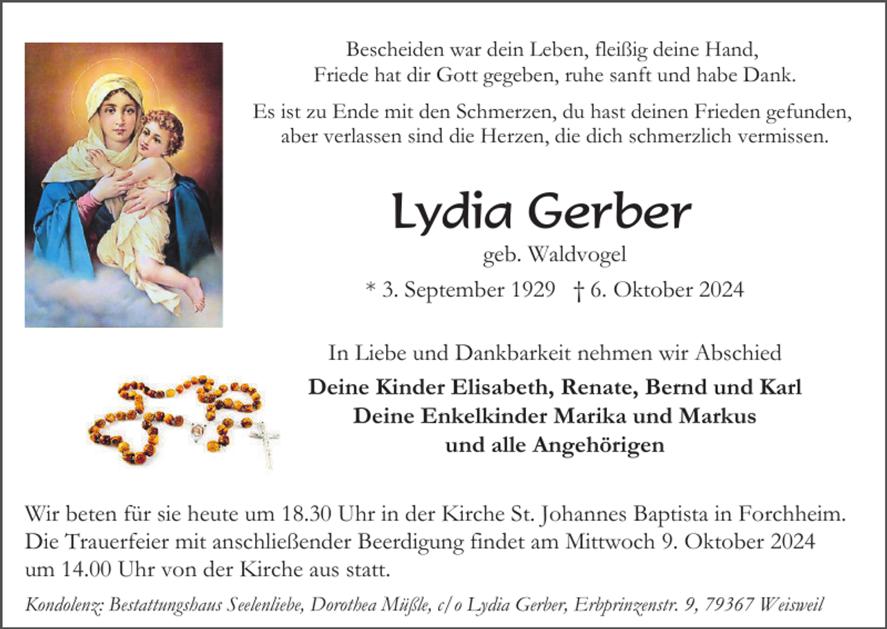<p>Bescheiden war dein Leben, fleißig deine Hand,<br />Friede hat dir Gott gegeben, ruhe sanft und habe Dank.<br />Es ist zu Ende mit den Schmerzen, du hast deinen Frieden gefunden,<br />aber verlassen sind die Herzen, die dich schmerzlich vermissen.</p><p>Lydia Gerber<br />geb. Waldvogel<br />* 3. September 1929 † 6. Oktober 2024<br />In Liebe und Dankbarkeit nehmen wir Abschied<br />Deine Kinder Elisabeth, Renate, Bernd und Karl<br />Deine Enkelkinder Marika und Markus<br />und alle Angehörigen<br />Wir beten für sie heute um 18.30 Uhr in der Kirche St. Johannes Baptista in Forchheim.<br />Die Trauerfeier mit anschließender Beerdigung findet am Mittwoch 9. Oktober 2024<br />um 14.00 Uhr von der Kirche aus statt.<br />Kondolenz: Bestattungshaus Seelenliebe, Dorothea Müßle, c/o Lydia Gerber, Erbprinzenstr. 9, 79367 Weisweil</p>