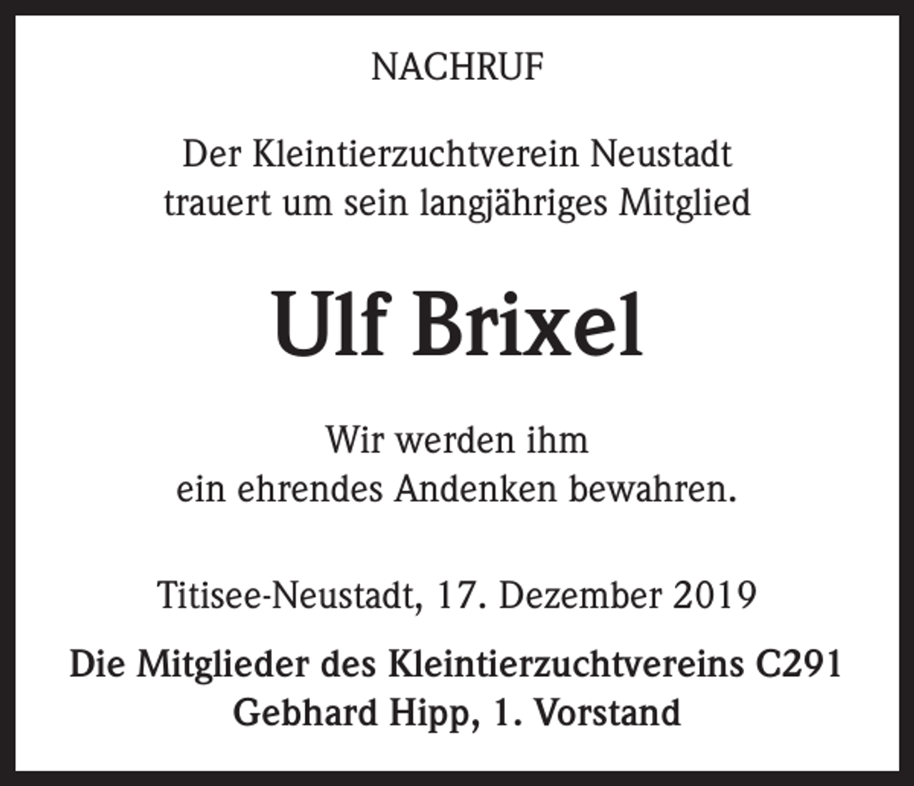 <p>NACHRUF<br />Der Kleintierzuchtverein Neustadt<br />trauert um sein langjähriges Mitglied</p><p>Ulf Brixel<br />Wir werden ihm<br />ein ehrendes Andenken bewahren.<br />Titisee-Neustadt, 17. Dezember 2019<br />Die Mitglieder des Kleintierzuchtvereins C291<br />Gebhard Hipp, 1. Vorstand</p>