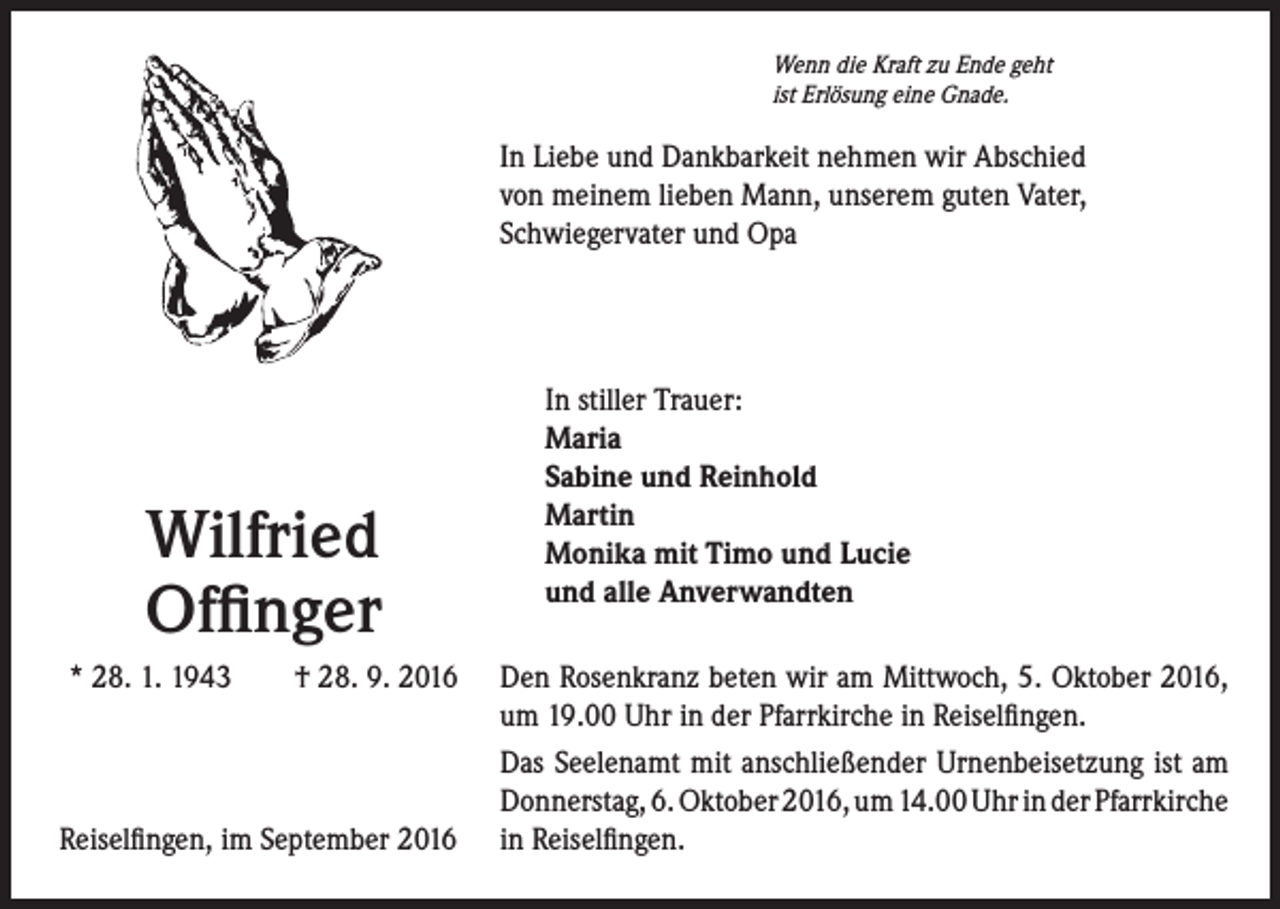 <p>Wenn die Kraft zu Ende geht<br />ist Erlösung eine Gnade.</p><p>In Liebe und Dankbarkeit nehmen wir Abschied<br />von meinem lieben Mann, unserem guten Vater,<br />Schwiegervater und Opa</p><p>Wilfried<br />Offinger<br />* 28. 1. 1943 † 28. 9. 2016</p><p>Reiselfingen, im September 2016</p><p>In stiller Trauer:<br />Maria<br />Sabine und Reinhold<br />Martin<br />Monika mit Timo und Lucie<br />und alle Anverwandten<br />Den Rosenkranz beten wir am Mittwoch, 5. Oktober 2016,<br />um 19.00 Uhr in der Pfarrkirche in Reiselfingen.<br />Das Seelenamt mit anschließender Urnenbeisetzung ist am<br />Donnerstag, 6. Oktober 2016, um 14.00 Uhr in der Pfarrkirche<br />in Reiselfingen.</p>