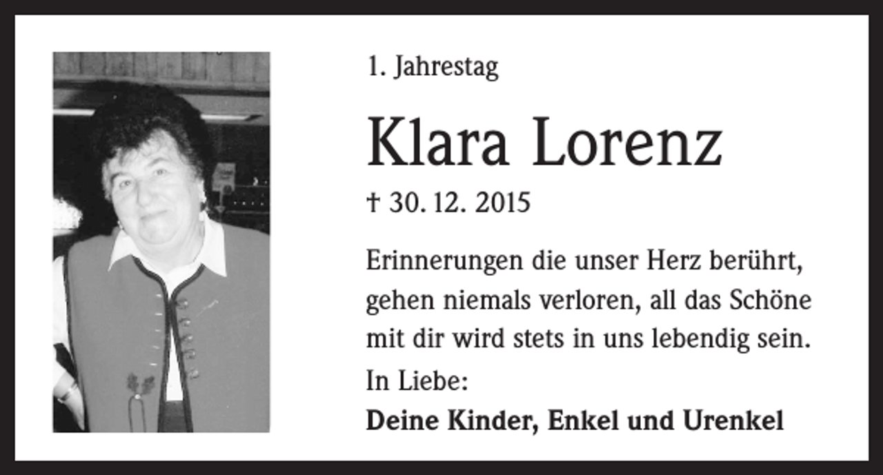 <p>1. Jahrestag</p><p>Klara Lorenz<br />† 30. 12. 2015<br />Erinnerungen die unser Herz berührt,<br />gehen niemals verloren, all das Schöne<br />mit dir wird stets in uns lebendig sein.<br />In Liebe:<br />Deine Kinder, Enkel und Urenkel</p>