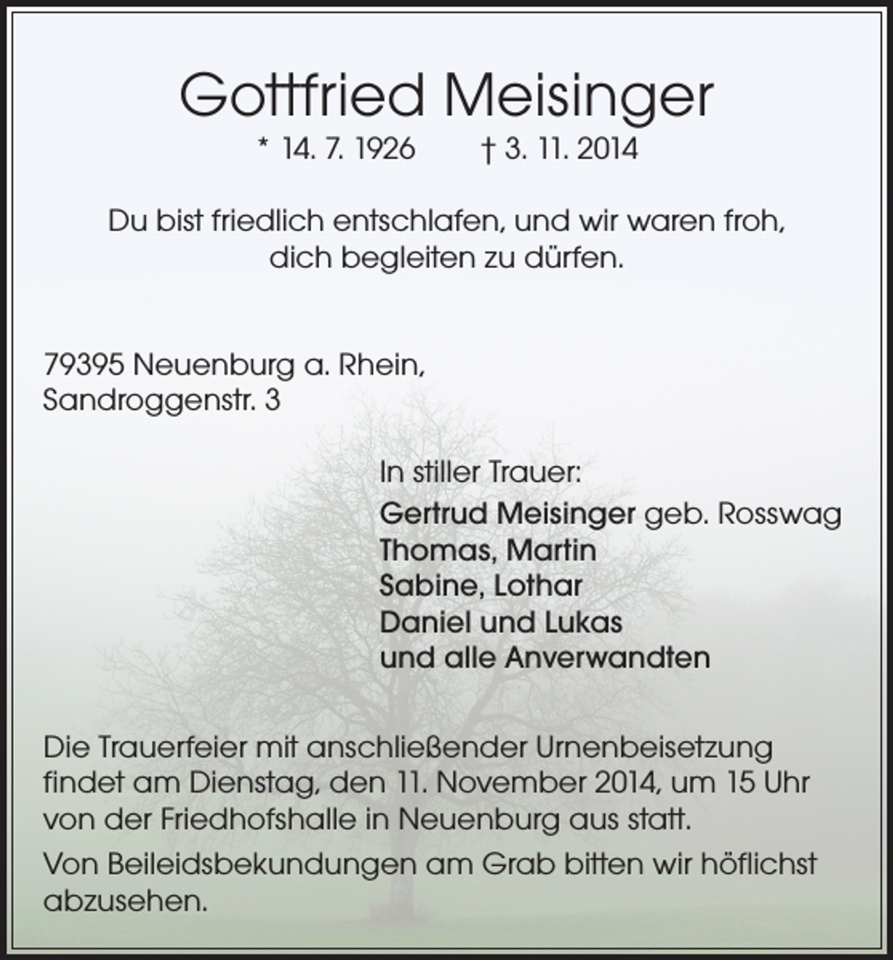 <p>Gottfried Meisinger<br />* 14. 7. 1926</p><p>† 3. 11. 2014</p><p>Du bist friedlich entschlafen, und wir waren froh,<br />dich begleiten zu dürfen.<br />79395 Neuenburg a. Rhein,<br />Sandroggenstr. 3<br />In stiller Trauer:<br />Gertrud Meisinger geb. Rosswag<br />Thomas, Martin<br />Sabine, Lothar<br />Daniel und Lukas<br />und alle Anverwandten<br />Die Trauerfeier mit anschließender Urnenbeisetzung<br />findet am Dienstag, den 11. November 2014, um 15 Uhr<br />von der Friedhofshalle in Neuenburg aus statt.<br />Von Beileidsbekundungen am Grab bitten wir höflichst<br />abzusehen.</p>