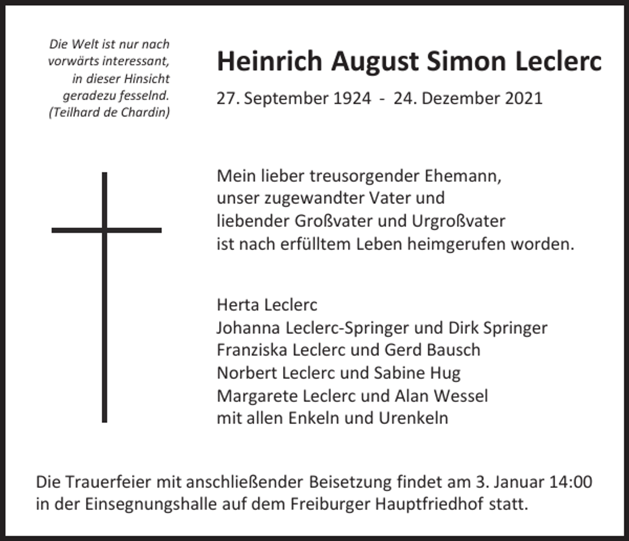 <p>Die Welt ist nur nach<br />vorwärts interessant,<br />in dieser Hinsicht<br />geradezu fesselnd.<br />(Teilhard de Chardin)</p><p>Heinrich August Simon Leclerc<br />27. September 1924 - 24. Dezember 2021</p><p>Mein lieber treusorgender Ehemann,<br />unser zugewandter Vater und<br />liebender Großvater und Urgroßvater<br />ist nach erfülltem Leben heimgerufen worden.<br />Herta Leclerc<br />Johanna Leclerc-Springer und Dirk Springer<br />Franziska Leclerc und Gerd Bausch<br />Norbert Leclerc und Sabine Hug<br />Margarete Leclerc und Alan Wessel<br />mit allen Enkeln und Urenkeln<br />Die Trauerfeier mit anschließender Beisetzung findet am 3. Januar 14:00<br />in der Einsegnungshalle auf dem Freiburger Hauptfriedhof statt.</p>