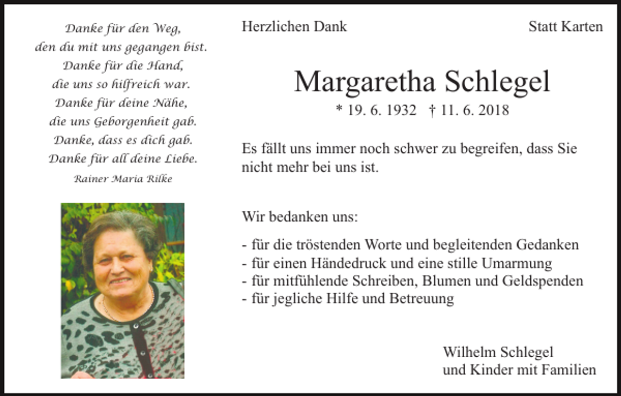 <p>Danke für den Weg,</p><p>Herzlichen Dank</p><p>Statt Karten</p><p>den du mit uns gegangen bist.<br />Danke für die Hand,<br />die uns so hilfreich war.<br />Danke für deine Nähe,<br />die uns Geborgenheit gab.<br />Danke, dass es dich gab.<br />Danke für all deine Liebe.<br />Rainer Maria Rilke</p><p>Margaretha Schlegel<br />* 19. 6. 1932 † 11. 6. 2018<br />Es fällt uns immer noch schwer zu begreifen, dass Sie<br />nicht mehr bei uns ist.<br />Wir bedanken uns:<br />- für die tröstenden Worte und begleitenden Gedanken<br />- für einen Händedruck und eine stille Umarmung<br />- für mitfühlende Schreiben, Blumen und Geldspenden<br />- für jegliche Hilfe und Betreuung<br />Wilhelm Schlegel<br />und Kinder mit Familien</p>