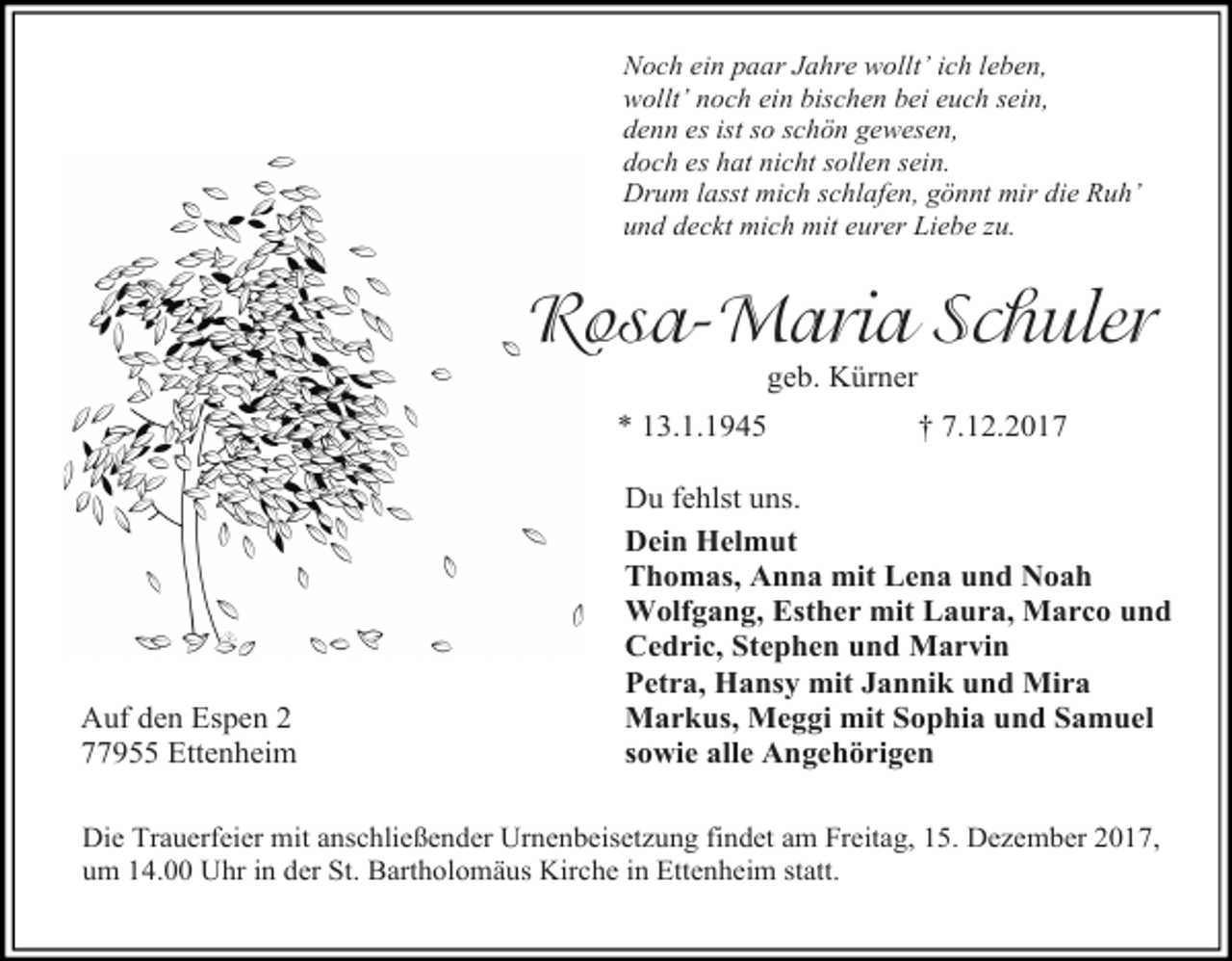<p>Noch ein paar Jahre wollt’ ich leben,<br />wollt’ noch ein bischen bei euch sein,<br />denn es ist so schön gewesen,<br />doch es hat nicht sollen sein.<br />Drum lasst mich schlafen, gönnt mir die Ruh’<br />und deckt mich mit eurer Liebe zu.</p><p>Rosa-Maria Schuler<br />geb. Kürner</p><p>* 13.1.1945</p><p>Auf den Espen 2<br />77955 Ettenheim</p><p>† 7.12.2017</p><p>Du fehlst uns.<br />Dein Helmut<br />Thomas, Anna mit Lena und Noah<br />Wolfgang, Esther mit Laura, Marco und<br />Cedric, Stephen und Marvin<br />Petra, Hansy mit Jannik und Mira<br />Markus, Meggi mit Sophia und Samuel<br />sowie alle Angehörigen</p><p>Die Trauerfeier mit anschließender Urnenbeisetzung findet am Freitag, 15. Dezember 2017,<br />um 14.00 Uhr in der St. Bartholomäus Kirche in Ettenheim statt.</p>