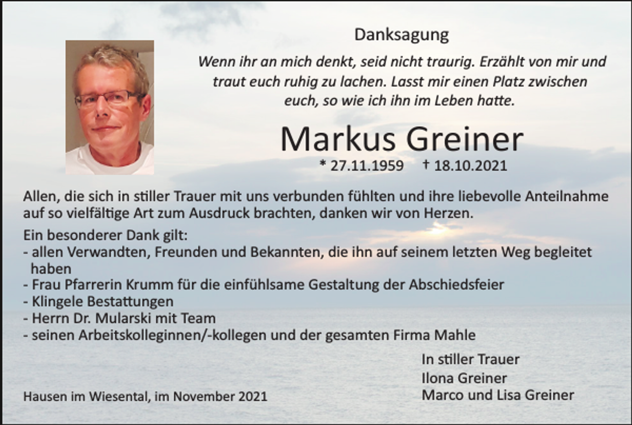 <p>Danksagung<br />Wenn ihr an mich denkt, seid nicht traurig. Erzählt von mir und<br />traut euch ruhig zu lachen. Lasst mir einen Platz zwischen<br />euch, so wie ich ihn im Leben ha�e.</p><p>Markus Greiner<br />* 27.11.1959</p><p>† 18.10.2021</p><p>Allen, die sich in s�ller Trauer mit uns verbunden fühlten und ihre liebevolle Anteilnahme<br />auf so vielfäl�ge Art zum Ausdruck brachten, danken wir von Herzen.<br />Ein besonderer Dank gilt:<br />­ allen Verwandten, Freunden und Bekannten, die ihn auf seinem letzten Weg begleitet<br />haben<br />­ Frau Pfarrerin Krumm für die einfühlsame Gestaltung der Abschiedsfeier<br />­ Klingele Besta�ungen<br />­ Herrn Dr. Mularski mit Team<br />­ seinen Arbeitskolleginnen/­kollegen und der gesamten Firma Mahle</p><p>Hausen im Wiesental, im November 2021</p><p>In s�ller Trauer<br />Ilona Greiner<br />Marco und Lisa Greiner</p>