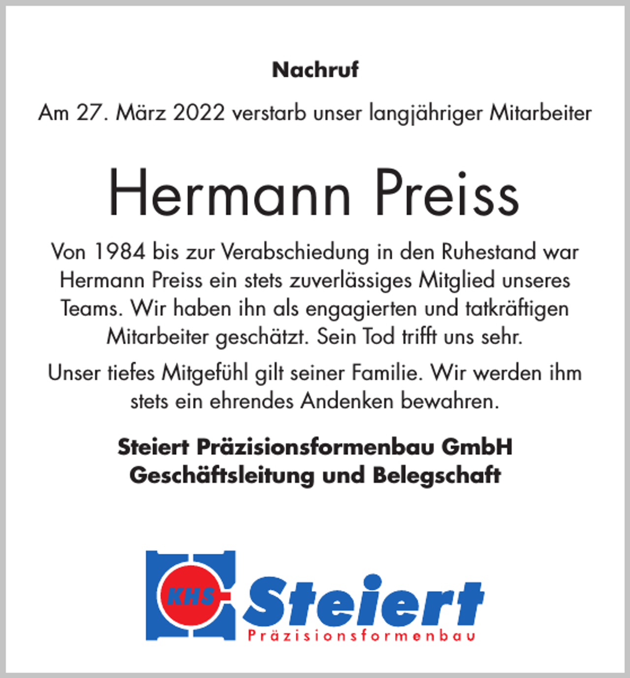 <p>Nachruf<br />Am 27. März 2022 verstarb unser langjähriger Mitarbeiter</p><p>Hermann Preiss<br />Von 1984 bis zur Verabschiedung in den Ruhestand war<br />Hermann Preiss ein stets zuverlässiges Mitglied unseres<br />Teams. Wir haben ihn als engagierten und tatkräftigen<br />Mitarbeiter geschätzt. Sein Tod trifft uns sehr.<br />Unser tiefes Mitgefühl gilt seiner Familie. Wir werden ihm<br />stets ein ehrendes Andenken bewahren.<br />Steiert Präzisionsformenbau GmbH<br />Geschäftsleitung und Belegschaft</p>