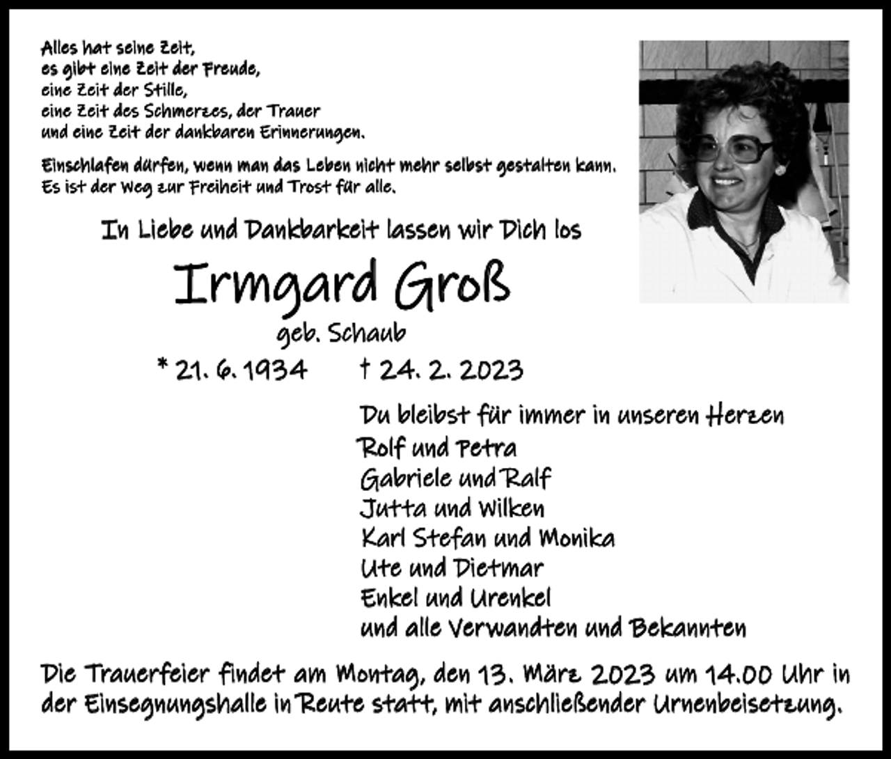 <p>Alles hat seine Zeit,<br />es gibt eine Zeit der Freude,<br />eine Zeit der Stille,<br />eine Zeit des Schmerzes, der Trauer<br />und eine Zeit der dankbaren Erinnerungen.<br />Einschlafen dürfen, wenn man das Leben nicht mehr selbst gestalten kann.<br />Es ist der Weg zur Freiheit und Trost für alle.</p><p>In Liebe und Dankbarkeit lassen wir Dich los</p><p>Irmgard Groß</p><p>geb. Schaub<br />* 21. 6. 1934 † 24. 2. 2023<br />Du bleibst für immer in unseren Herzen<br />Rolf und Petra<br />Gabriele und Ralf<br />Jutta und Wilken<br />Karl Stefan und Monika<br />Ute und Dietmar<br />Enkel und Urenkel<br />und alle Verwandten und Bekannten<br />Die Trauerfeier findet am Montag, den 13. März 2023 um 14.00 Uhr in<br />der Einsegnungshalle in Reute statt, mit anschließender Urnenbeisetzung.</p>