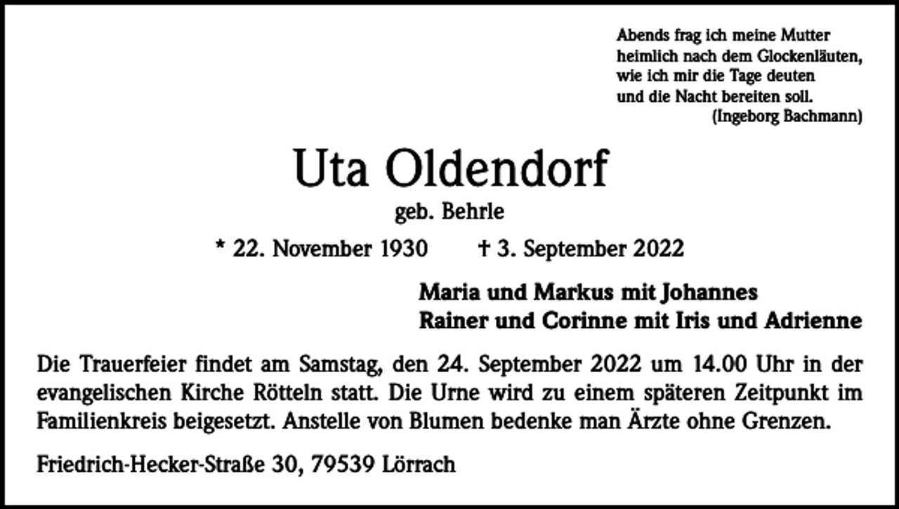 <p>Abends frag ich meine Mutter<br />heimlich nach dem Glockenläuten,<br />wie ich mir die Tage deuten<br />und die Nacht bereiten soll.</p><p>(Ingeborg Bachmann)</p><p>Uta Oldendorf</p><p>geb. Behrle<br />* 22. November 1930 † 3. September 2022<br />Maria und Markus mit Johannes<br />Rainer und Corinne mit Iris und Adrienne<br />Die Trauerfeier findet am Samstag, den 24. September 2022 um 14.00 Uhr in der<br />evangelischen Kirche Rötteln statt. Die Urne wird zu einem späteren Zeitpunkt im<br />Familienkreis beigesetzt. Anstelle von Blumen bedenke man Ärzte ohne Grenzen.<br />Friedrich-Hecker-Straße 30, 79539 Lörrach</p>