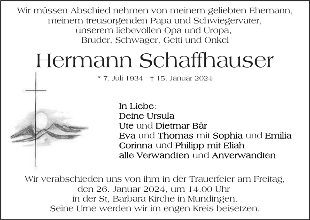 <p>Wir müssen Abschied nehmen von meinem geliebten Ehemann,<br />meinem treusorgenden Papa und Schwiegervater,<br />unserem liebevollen Opa und Uropa,<br />Bruder, Schwager, Getti und Onkel</p><p>Hermann Schaffhauser<br />* 7. Juli 1934 † 15. Januar 2024</p><p>:<br />und<br />und</p><p>mit</p><p>und</p><p>und<br />und<br />Wir verabschieden uns von ihm in der Trauerfeier am Freitag,<br />den 26. Januar 2024, um 14.00 Uhr<br />in der St, Barbara Kirche in Mundingen.<br />Seine Urne werden wir im engen Kreis beisetzen.</p>
