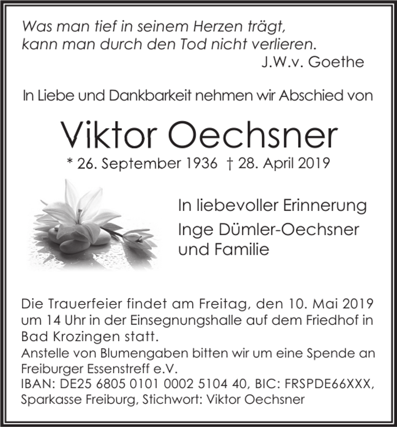 <p>Was man tief in seinem Herzen trägt,<br />kann man durch den Tod nicht verlieren.<br />J.W.v. Goethe<br />In Liebe und Dankbarkeit nehmen wir Abschied von</p><p>Viktor Oechsner<br />* 26. September 1936 † 28. April 2019</p><p>In liebevoller Erinnerung<br />Inge Dümler-Oechsner<br />und Familie<br />Die Trauerfeier findet am Freitag, den 10. Mai 2019<br />um 14 Uhr in der Einsegnungshalle auf dem Friedhof in<br />Bad Krozingen statt.</p><p>Anstelle von Blumengaben bitten wir um eine Spende an<br />Freiburger Essenstreff e.V.<br />IBAN: DE25 6805 0101 0002 5100, BIC: FRSPDE66XXX,<br />Sparkasse Freiburg, Stichwort: Viktor Oechsner</p>