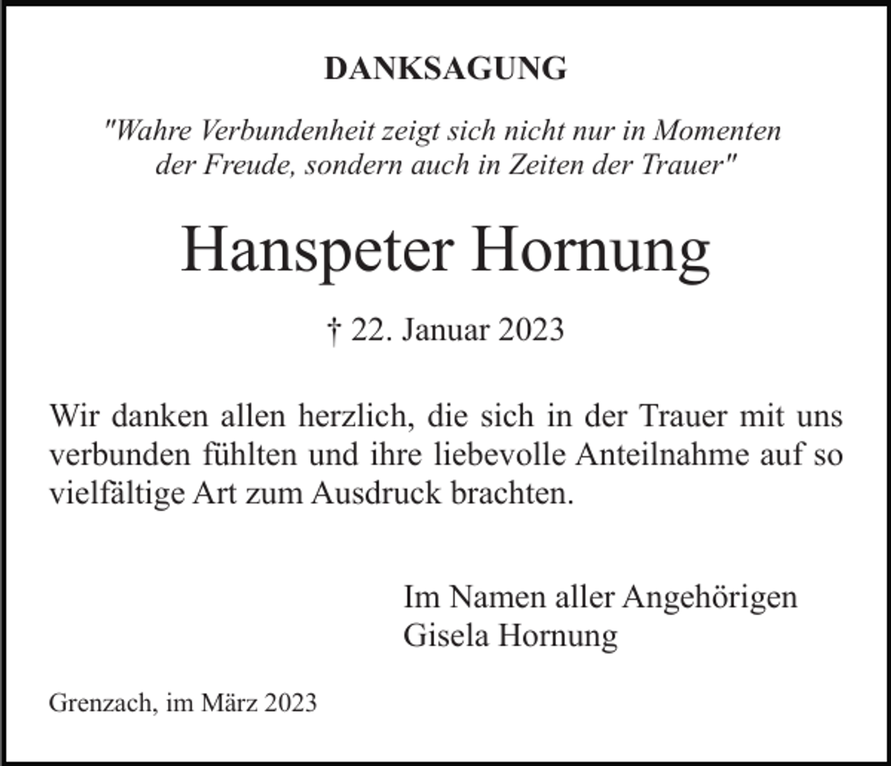 <p>DANKSAGUNG<br />"Wahre Verbundenheit zeigt sich nicht nur in Momenten<br />der Freude, sondern auch in Zeiten der Trauer"</p><p>Hanspeter Hornung<br />† 22. Januar 2023<br />Wir danken allen herzlich, die sich in der Trauer mit uns<br />verbunden fühlten und ihre liebevolle Anteilnahme auf so<br />vielfältige Art zum Ausdruck brachten.<br />Im Namen aller Angehörigen<br />Gisela Hornung<br />Grenzach, im März 2023</p>