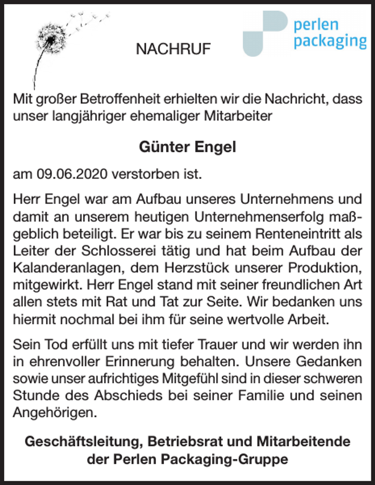 <p>NACHRUF<br />Mit großer Betroffenheit erhielten wir die Nachricht, dass<br />unser langjähriger ehemaliger Mitarbeiter</p><p>Günter Engel<br />am 09.06.2020 verstorben ist.<br />Herr Engel war am Aufbau unseres Unternehmens und<br />damit an unserem heutigen Unternehmenserfolg maßgeblich beteiligt. Er war bis zu seinem Renteneintritt als<br />Leiter der Schlosserei tätig und hat beim Aufbau der<br />Kalanderanlagen, dem Herzstück unserer Produktion,<br />mitgewirkt. Herr Engel stand mit seiner freundlichen Art<br />allen stets mit Rat und Tat zur Seite. Wir bedanken uns<br />hiermit nochmal bei ihm für seine wertvolle Arbeit.<br />Sein Tod erfüllt uns mit tiefer Trauer und wir werden ihn<br />in ehrenvoller Erinnerung behalten. Unsere Gedanken<br />sowie unser aufrichtiges Mitgefühl sind in dieser schweren<br />Stunde des Abschieds bei seiner Familie und seinen<br />Angehörigen.<br />Geschäftsleitung, Betriebsrat und Mitarbeitende<br />der Perlen Packaging-Gruppe</p>
