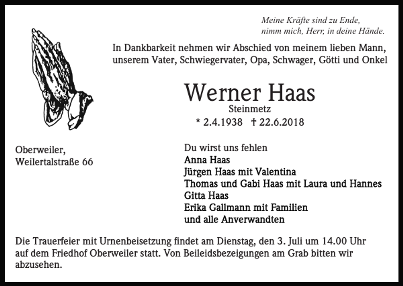 <p>Meine Kräfte sind zu Ende,<br />nimm mich, Herr, in deine Hände.</p><p>In Dankbarkeit nehmen wir Abschied von meinem lieben Mann,<br />unserem Vater, Schwiegervater, Opa, Schwager, Götti und Onkel</p><p>Werner<br />Haas<br />Steinmetz<br />* 2.4.1938 † 22.6.2018<br />Oberweiler,<br />Weilertalstraße 66</p><p>Du wirst uns fehlen</p><p>Die Trauerfeier mit Urnenbeisetzung findet am Dienstag, den 3. Juli um 14.00 Uhr<br />auf dem Friedhof Oberweiler statt. Von Beileidsbezeigungen am Grab bitten wir<br />abzusehen.</p>