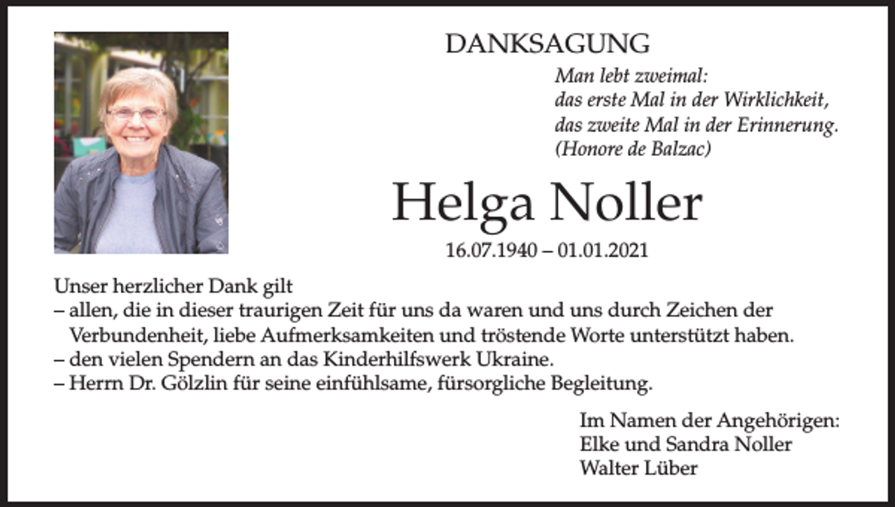 <p>DANKSAGUNG<br />Man lebt zweimal:<br />das erste Mal in der Wirklichkeit,<br />das zweite Mal in der Erinnerung.<br />(Honore de Balzac)</p><p>Helga Noller<br />16.07.1940 – 01.01.2021<br />Unser herzlicher Dank gilt<br />– allen, die in dieser traurigen Zeit für uns da waren und uns durch Zeichen der<br />Verbundenheit, liebe Aufmerksamkeiten und tröstende Worte unterstützt haben.<br />– den vielen Spendern an das Kinderhilfswerk Ukraine.<br />– Herrn Dr. Gölzlin für seine einfühlsame, fürsorgliche Begleitung.<br />Im Namen der Angehörigen:<br />Elke und Sandra Noller<br />Walter Lüber</p>