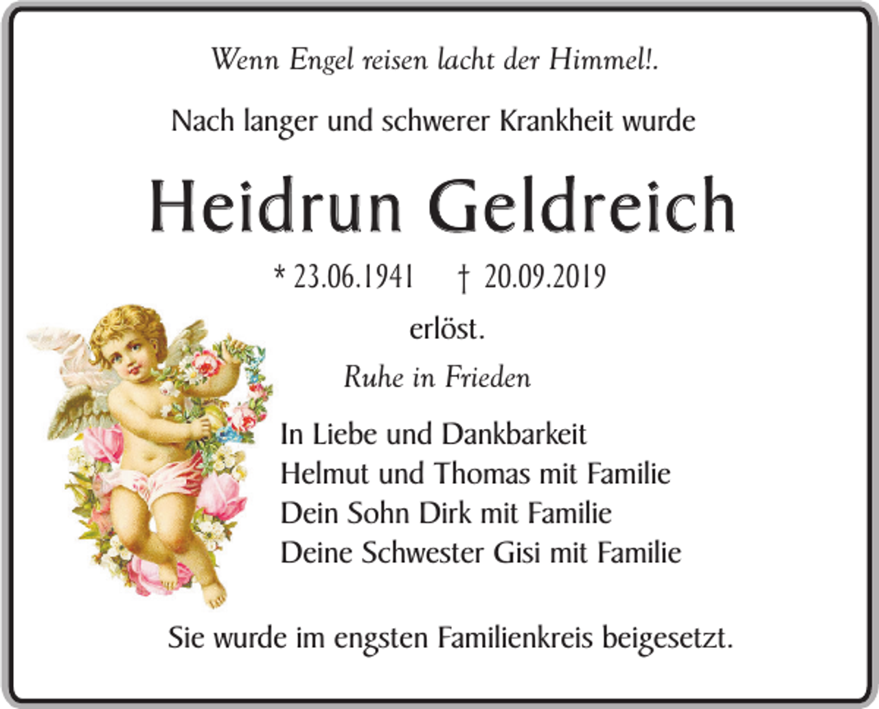 <p>Wenn Engel reisen lacht der Himmel!.<br />Nach langer und schwerer Krankheit wurde</p><p>Heidrun Geldreich<br />* 23.06.1941</p><p>† 20.09.2019</p><p>erlöst.<br />Ruhe in Frieden<br />In Liebe und Dankbarkeit<br />Helmut und Thomas mit Familie<br />Dein Sohn Dirk mit Familie<br />Deine Schwester Gisi mit Familie<br />Sie wurde im engsten Familienkreis beigesetzt.</p>