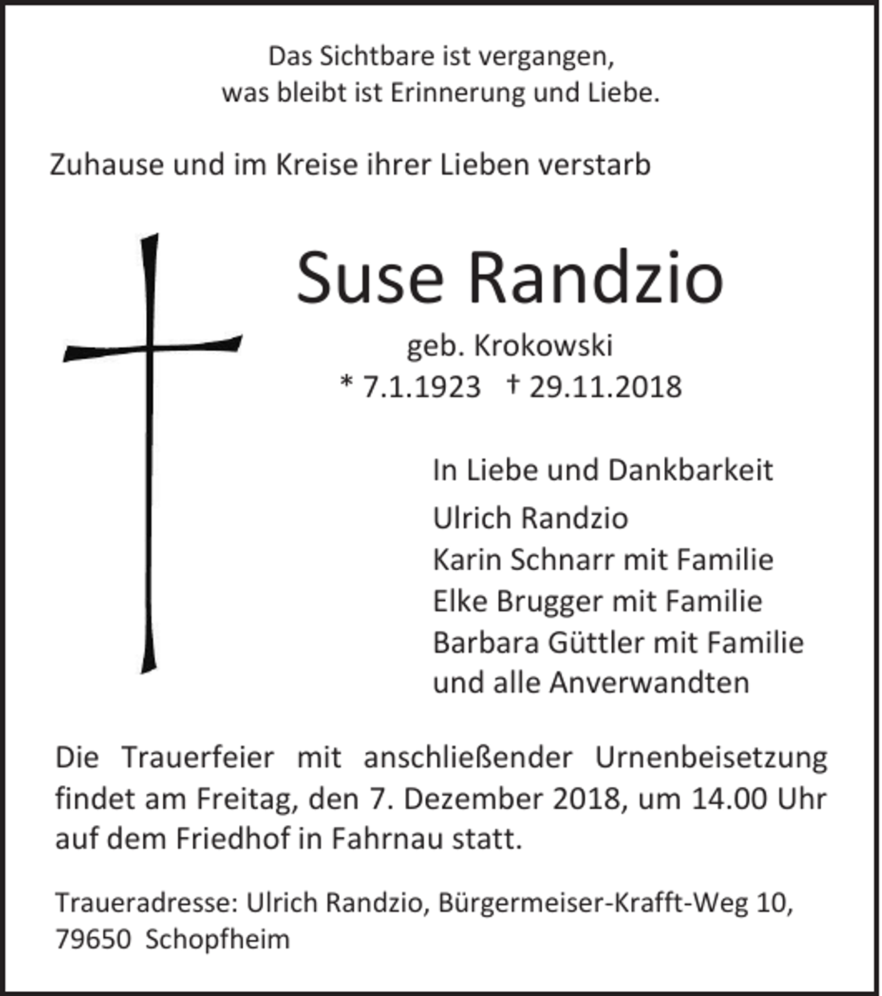 <p>Das Sichtbare ist vergangen,<br />was bleibt ist Erinnerung und Liebe.</p><p>Zuhause und im Kreise ihrer Lieben verstarb</p><p>Suse Randzio<br />geb. Krokowski<br />* 7.1.1923 † 29.11.2018<br />In Liebe und Dankbarkeit<br />Ulrich Randzio<br />Karin Schnarr mit Familie<br />Elke Brugger mit Familie<br />Barbara Güttler mit Familie<br />und alle Anverwandten<br />Die Trauerfeier mit anschließender Urnenbeisetzung<br />findet am Freitag, den 7. Dezember 2018, um 14.00 Uhr<br />auf dem Friedhof in Fahrnau statt.<br />Traueradresse: Ulrich Randzio, Bürgermeiser-Krafft-Weg 10,<br />79650 Schopfheim</p>