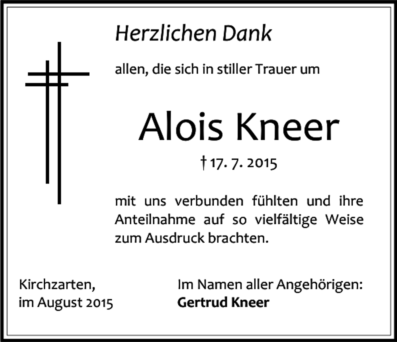 <p>Herzlichen Dank<br />allen, die sich in stiller Trauer um</p><p>Alois Kneer<br />† 17. 7. 2015</p><p>mit uns verbunden fühlten und ihre<br />Anteilnahme auf so vielfältige Weise<br />zum Ausdruck brachten.<br />Kirchzarten,<br />im August 2015</p><p>Im Namen aller Angehörigen:<br />Gertrud Kneer</p>