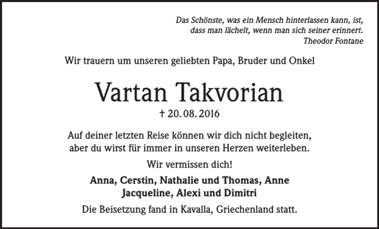 <p>Das Schönste, was ein Mensch hinterlassen kann, ist,<br />dass man lächelt, wenn man sich seiner erinnert.<br />Theodor Fontane</p><p>Wir trauern um unseren geliebten Papa, Bruder und Onkel</p><p>Vartan Takvorian<br />† 20. 08. 2016</p><p>Auf deiner letzten Reise können wir dich nicht begleiten,<br />aber du wirst für immer in unseren Herzen weiterleben.<br />Wir vermissen dich!<br />Anna, Cerstin, Nathalie und Thomas, Anne<br />Jacqueline, Alexi und Dimitri<br />Die Beisetzung fand in Kavalla, Griechenland statt.</p>