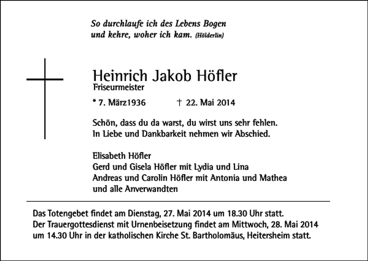 <p>So durchlaufe ich des Lebens Bogen<br />und kehre, woher ich kam. (Hölderlin)</p><p>Heinrich Jakob Höfler<br />Friseurmeister</p><p>* 7. März1936</p><p>22. Mai 2014</p><p>Schön, dass du da warst, du wirst uns sehr fehlen.<br />In Liebe und Dankbarkeit nehmen wir Abschied.<br />Elisabeth Höfler<br />Gerd und Gisela Höfler mit Lydia und Lina<br />Andreas und Carolin Höfler mit Antonia und Mathea<br />und alle Anverwandten<br />Das Totengebet findet am Dienstag, 27. Mai 2014 um 18.30 Uhr statt.<br />Der Trauergottesdienst mit Urnenbeisetzung findet am Mittwoch, 28. Mai 2014<br />um 14.30 Uhr in der katholischen Kirche St. Bartholomäus, Heitersheim statt.</p>