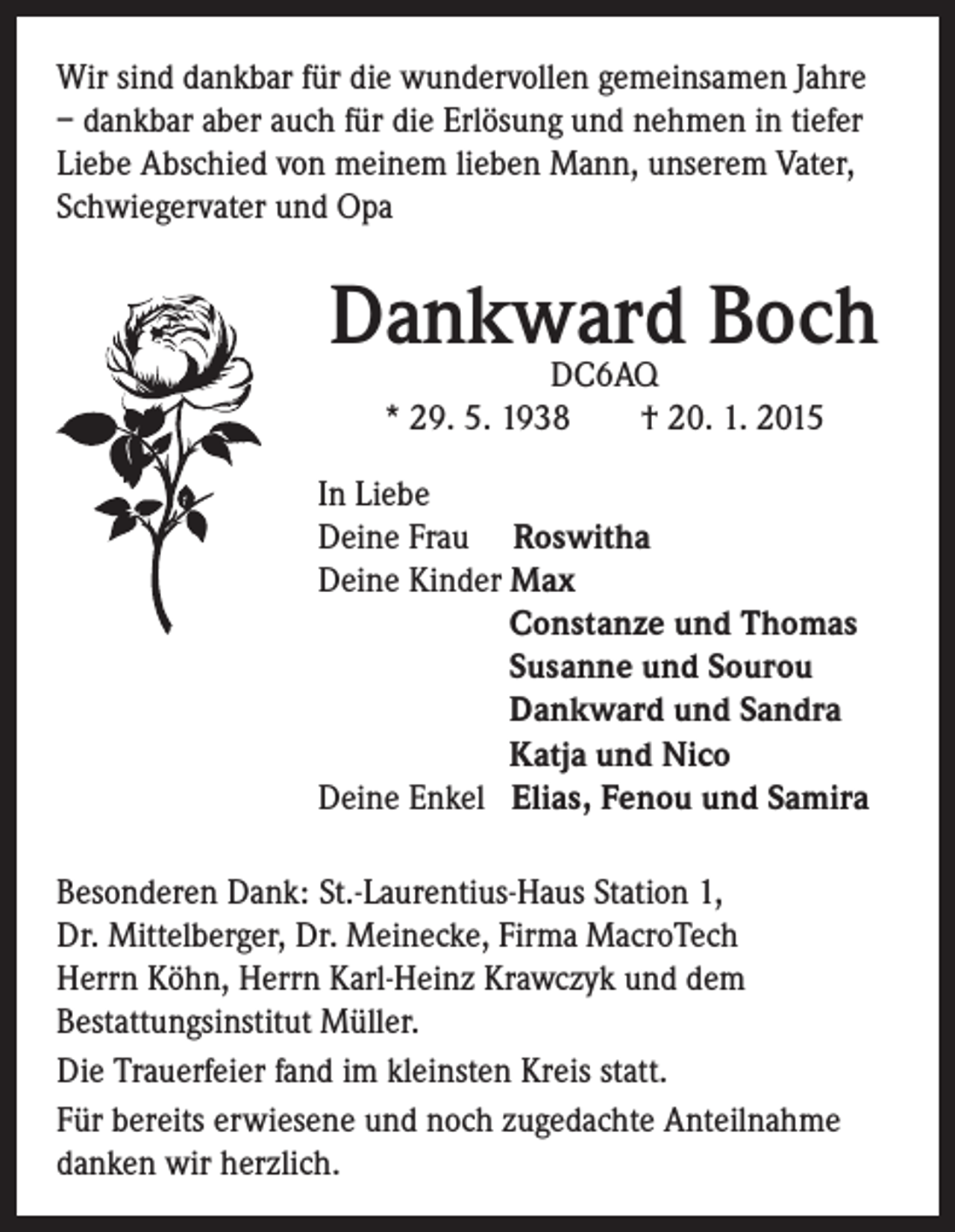 <p>Wir sind dankbar für die wundervollen gemeinsamen Jahre<br />– dankbar aber auch für die Erlösung und nehmen in tiefer<br />Liebe Abschied von meinem lieben Mann, unserem Vater,<br />Schwiegervater und Opa</p><p>Dankward Boch<br />DC6AQ<br />* 29. 5. 1938 † 20. 1. 2015</p><p>In Liebe</p><p>Deine Frau Roswitha<br />Deine Kinder Max</p><p>Constanze und Thomas</p><p>Susanne und Sourou</p><p>Dankward und Sandra</p><p>Katja und Nico</p><p>Deine Enkel Elias, Fenou und Samira<br />Besonderen Dank: St.-Laurentius-Haus Station 1,<br />Dr. Mittelberger, Dr. Meinecke, Firma MacroTech<br />Herrn Köhn, Herrn Karl-Heinz Krawczyk und dem<br />Bestattungsinstitut Müller.<br />Die Trauerfeier fand im kleinsten Kreis statt.<br />Für bereits erwiesene und noch zugedachte Anteilnahme<br />danken wir herzlich.</p>