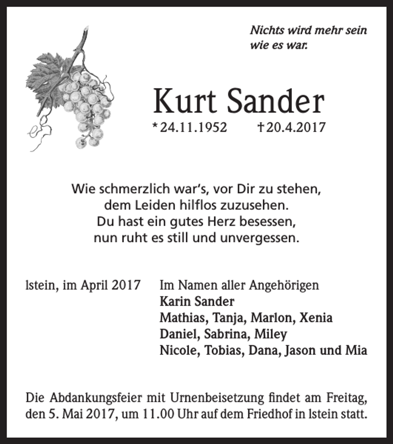 <p>Nichts wird mehr sein<br />wie es war.</p><p>Kurt Sander</p><p>* 24.11.1952</p><p>† 20.4.2017</p><p>Wie schmerzlich war‘s, vor Dir zu stehen,<br />dem Leiden hilflos zuzusehen.<br />Du hast ein gutes Herz besessen,<br />nun ruht es still und unvergessen.<br />lstein, im April 2017 Im Namen aller Angehörigen<br />Karin Sander<br />Mathias, Tanja, Marlon, Xenia<br />Daniel, Sabrina, Miley<br />Nicole, Tobias, Dana, Jason und Mia<br />Die Abdankungsfeier mit Urnenbeisetzung findet am Freitag,<br />den 5. Mai 2017, um 11.00 Uhr auf dem Friedhof in lstein statt.</p>