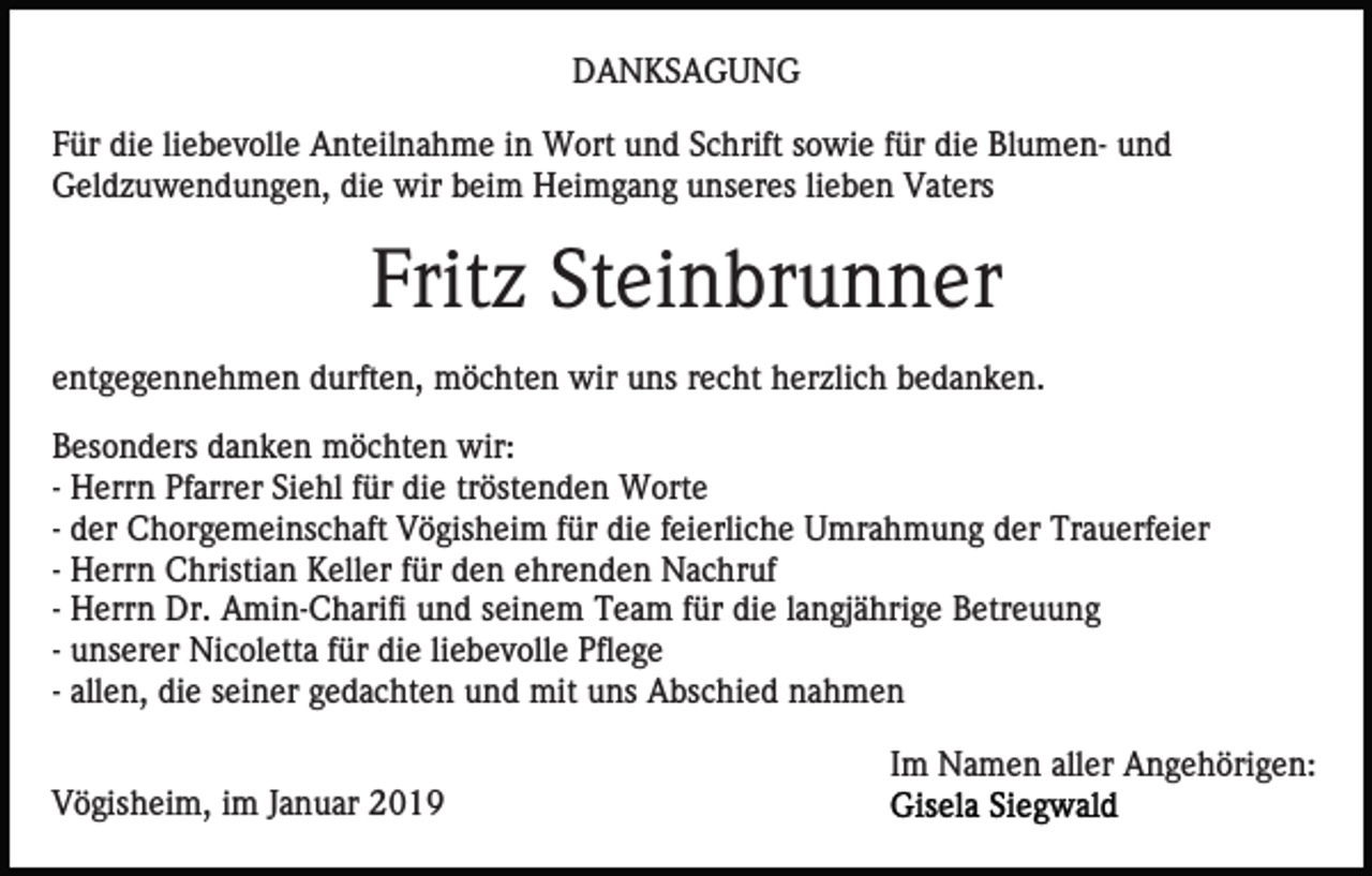 <p>DANKSAGUNG<br />Für die liebevolle Anteilnahme in Wort und Schrift sowie für die Blumen- und<br />Geldzuwendungen, die wir beim Heimgang unseres lieben Vaters</p><p>Fritz Steinbrunner<br />entgegennehmen durften, möchten wir uns recht herzlich bedanken.<br />Besonders danken möchten wir:<br />- Herrn Pfarrer Siehl für die tröstenden Worte<br />- der Chorgemeinschaft Vögisheim für die feierliche Umrahmung der Trauerfeier<br />- Herrn Christian Keller für den ehrenden Nachruf<br />- Herrn Dr. Amin-Charifi und seinem Team für die langjährige Betreuung<br />- unserer Nicoletta für die liebevolle Pflege<br />- allen, die seiner gedachten und mit uns Abschied nahmen<br />Im Namen aller Angehörigen:<br />Vögisheim, im Januar 2019</p>