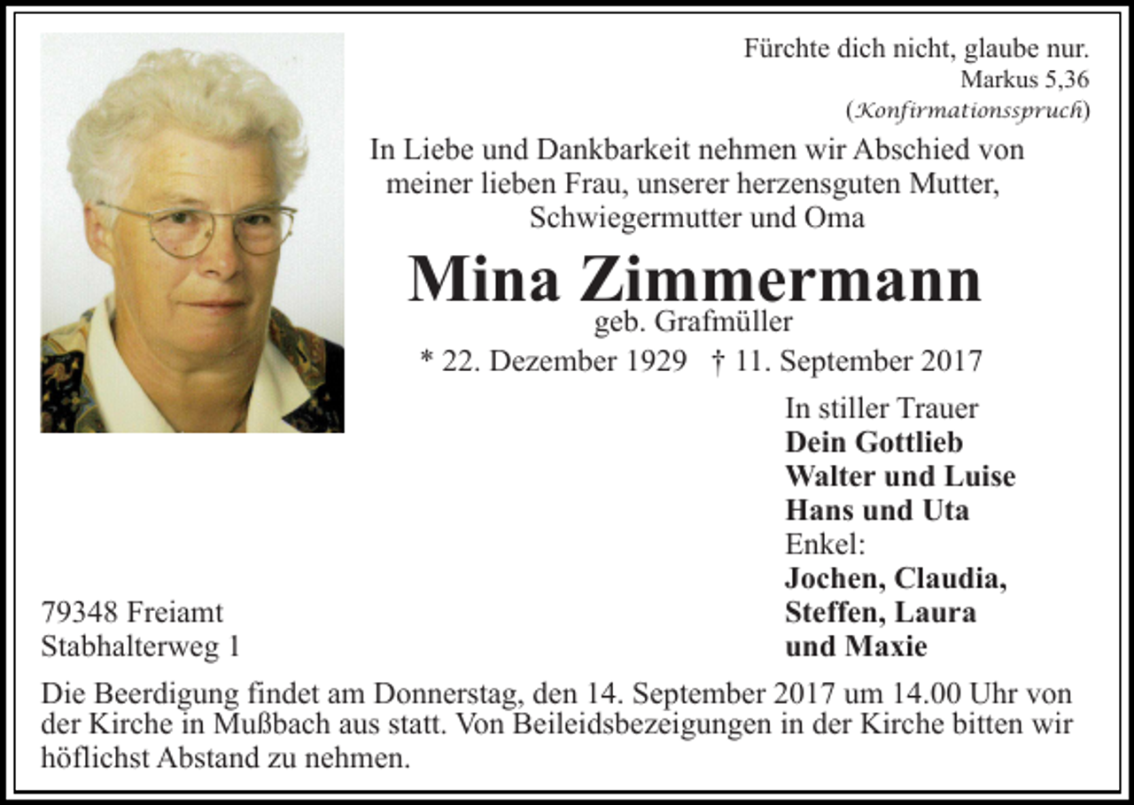 <p>FFürchte<br />ür c ht e di<br />dich<br />c h ni<br />nicht,<br />c ht, gl<br />glaube<br />a u b e nur.<br />n ur.<br />MMarkus<br />ar k us 5,5,<br />( Konfirmationsspruch<br />K o n fi r m a ti o n s s p r u c h )</p><p>IInn Liebe<br />Li e b e und<br />u n d Dankbarkeit<br />D a n k b ar k eit nehmen<br />n e h m e n wir<br />wir Abschied<br />A bs c hi e d von<br />v on<br />meiner<br />m ei n er lilieben<br />e b e n FrFrau,<br />a u, uunserer<br />ns er er herzensguten<br />h er z e ns g ut e n Mutter,<br />M utt er,<br />SSchwiegermutter<br />c h wi e g er m utt er uund<br />n d Oma<br />O ma</p><p>Mina<br />Mi n a ZiZimmermann<br />m Gr afm meüllrer m a n n<br />ggeb.<br />e b. Grafmüller<br />** 222.<br />2. Dezember<br />D e z e m b er 1192 2 9 †† 111.<br />1. September<br />S e pt e m b er 22</p><p>In<br />I n stiller<br />still er Trauer<br />Tr a u er<br />Dein<br />D ei n Gottlieb<br />G ottli e b<br />Walter<br />W alt e r u und<br />n d L Luise<br />uis e<br />Hans<br />Uta<br />H a ns uund<br />n d Ut<br />a<br />Enkel:<br />E n k el:<br />J o c h e n, Claudia,<br />Cl a u di a,<br />Jochen,<br />St eff e n, Laura<br />L a ur a<br />Steffen,<br />779348<br />9 3 4 8 Freiamt<br />Fr ei a mt<br />u n d Maxie<br />M a xi e<br />und<br />Stabhalterweg<br />St<br />a b h alt er w e g 11<br />Die<br />Di<br />e BBeerdigung<br />e er di g u n g fifindet<br />n d et aam<br />m Donnerstag,<br />D o n n erst a g, den<br />d e n 14.<br />1 4. September<br />S e pt e m b er 2017<br />2 0 1 7 um<br />u m 14.00<br />1 4. Uhr<br />Uhr vvon<br />on<br />dder<br />er Kirche<br />Kir c h e iin<br />n Mußbach<br />M u ß b a c h aaus<br />u s st<br />statt.<br />att. Von<br />Vo n Beileidsbezeigungen<br />B eil ei ds b e z ei g u n g e n iin<br />n dder<br />er Kirche<br />Kir c h e bitt<br />bitten<br />e n wir<br />wir<br />hhöflichst<br />öfli c hst Abstand<br />A bst a n d zzu<br />u nnehmen.<br />e h m e n.</p>