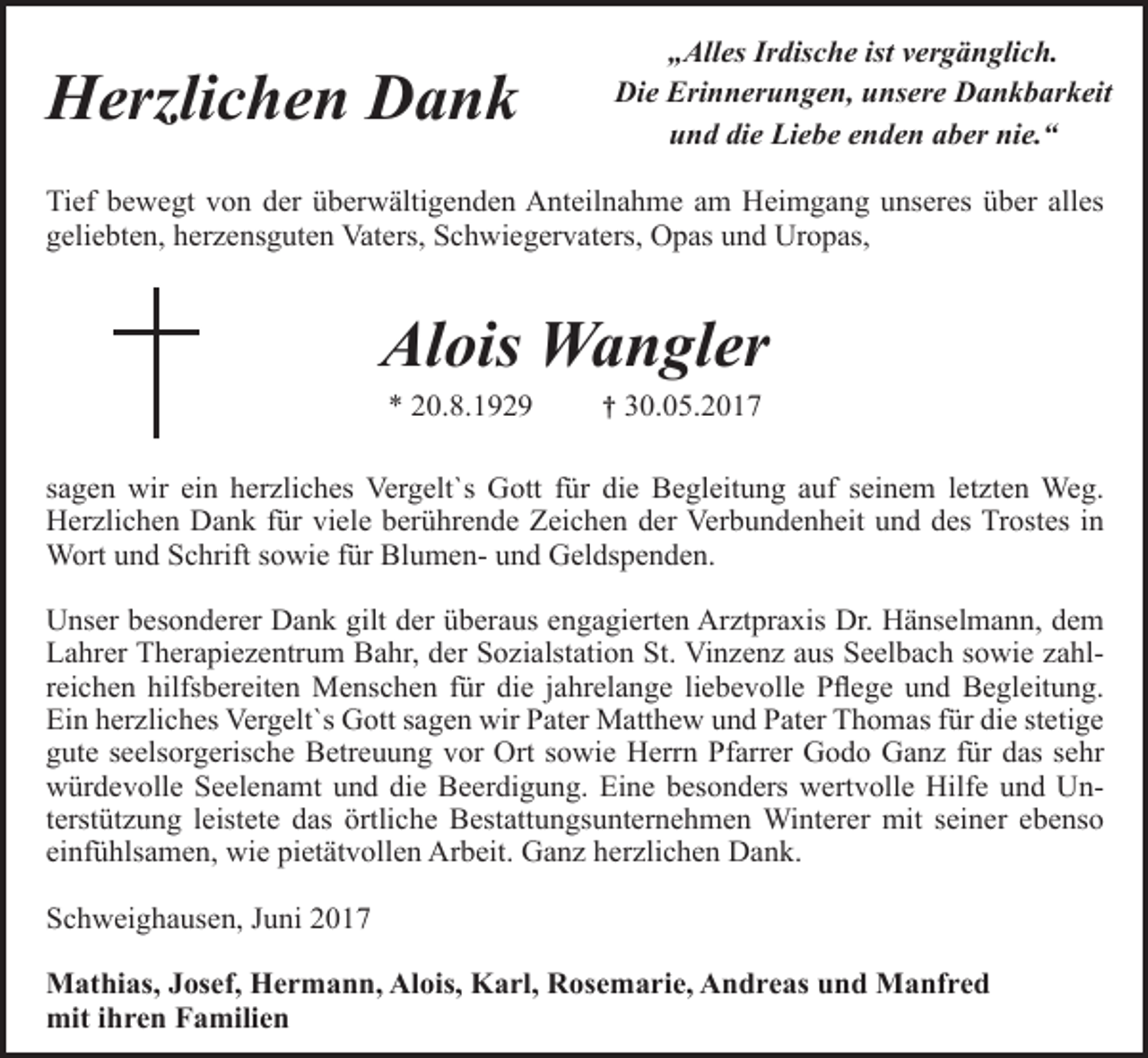 <p>Herzlichen<br />Herzlichen Dank</p><p>„Alles<br />ist vergänglich.<br />Was man<br />tiefIrdische<br />in seinem<br />Herzen besitzt,<br />Die Erinnerungen,<br />unsere<br />Dankbarkeit<br />kann man nicht durch<br />und die<br />enden aber nie.“<br />denLiebe<br />Tod verlieren.</p><p>Tief bewegt<br />bewegt von der überwältigenden<br />innig<br />Tief<br />überwältigenden Anteilnahme<br />Anteilnahmeam<br />amHeimgang<br />Heimgangmeiner<br />unseres<br />über alles<br />geliebten,<br />Schwiegervaters,<br />Opas und Uropas,<br />geliebten herzensguten<br />Frau, unserer Vaters,<br />herzensguten<br />Mutter, Schwiegermutter<br />und Oma,</p><p>Sofie<br />Wangler<br />Alois<br />geb.Wangler<br />Mellert<br />** 20.8.1929<br />10.7.1929</p><p>† 30.05.2017<br />† 6.9.2015</p><p>sagen wir<br />wir ein<br />ein herzliches<br />herzliches Vergelt`s<br />Vergelt´s Gott<br />Gott für<br />für die<br />die Begleitung<br />Begleitung auf seinem<br />ihrem letzten<br />sagen<br />letztenWeg.<br />Weg.<br />Herzlichen Dank<br />Dank für<br />für viele<br />viele berührende<br />berührende Zeichen<br />Zeichen der Verbundenheit und<br />mit Trost<br />in Wortin<br />Herzlichen<br />des Trostes<br />Wort<br />und Schrift<br />für Blumenund Geldspenden.<br />und Schrift<br />sowiesowie<br />für Blumenund Geldspenden.<br />Unserbesonderer<br />besondererDank<br />Dankgilt<br />giltder<br />derüberaus<br />Arztpraxis<br />Dr. Henselmann,<br />TherapieUnser<br />engagierten<br />Arztpraxisdem<br />Dr. Lahrer<br />Hänselmann,<br />dem<br />zentrum<br />Bahr, der Sozialstation<br />Vinzenz ausSt.Seelbach<br />Anna, Danuta<br />und<br />Lahrer<br />Therapiezentrum<br />Bahr, derSt.Sozialstation<br />Vinzenzsowie<br />aus Seelbach<br />sowie zahlBozena hilfsbereiten<br />aus Polen fürMenschen<br />die liebevolle<br />Begleitung<br />undliebevolle<br />Pflege. Vergelt´s<br />GottBegleitung.<br />sagen wir<br />reichen<br />für die<br />jahrelange<br />Pflege und<br />Pater<br />MatthewVergelt`s<br />und Pater<br />Thomas<br />für Pater<br />die seelsorgerische<br />Betreuung<br />sowie<br />diestetige<br />sehr<br />Ein<br />herzliches<br />Gott<br />sagen wir<br />Matthew und Pater<br />Thomas<br />für die<br />gute<br />seelsorgerische<br />Betreuung<br />vor Ort sowie<br />Godo Ganz für das sehr<br />würdevolle<br />Trauerfeier<br />und Beerdigung,<br />wieHerrn<br />auch Pfarrer<br />dem Bestattungsunternehmen<br />würdevolle<br />und die Beerdigung.<br />Eine besonders wertvolle Hilfe und UnWinterer fürSeelenamt<br />seine vorbildliche,<br />pietätvolle Arbeit.<br />terstützung leistete das örtliche Bestattungsunternehmen Winterer mit seiner ebenso<br />Schweighausen,<br />2015<br />einfühlsamen,<br />wieSeptember<br />pietätvollen<br />Arbeit. Ganz herzlichen Dank.<br />Alois Wangler mit Kindern und deren Familien<br />Schweighausen, Juni 2017<br />Mathias, Josef, Hermann, Alois, Karl, Rosemarie, Andreas und Manfred<br />mit ihren Familien</p>