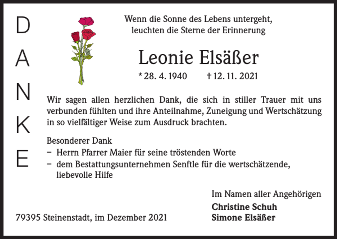 <p>D<br />A<br />N<br />K<br />E</p><p>Wenn die Sonne des Lebens untergeht,<br />leuchten die Sterne der Erinnerung</p><p>Leonie Elsäßer<br />* 28. 4. 1940 † 12. 11. 2021<br />Wir sagen allen herzlichen Dank, die sich in stiller Trauer mit uns<br />­verbunden fühlten und ihre Anteilnahme, Zuneigung und Wertschätzung<br />in so vielfältiger Weise zum Ausdruck brachten.<br />Besonderer Dank<br />– Herrn Pfarrer Maier für seine tröstenden Worte<br />– dem Bestattungsunternehmen Senftle für die wertschätzende,<br />liebevolle Hilfe</p><p>79395 Steinenstadt, im Dezember 2021</p><p>Im Namen aller Angehörigen<br />Christine Schuh<br />Simone Elsäßer</p>