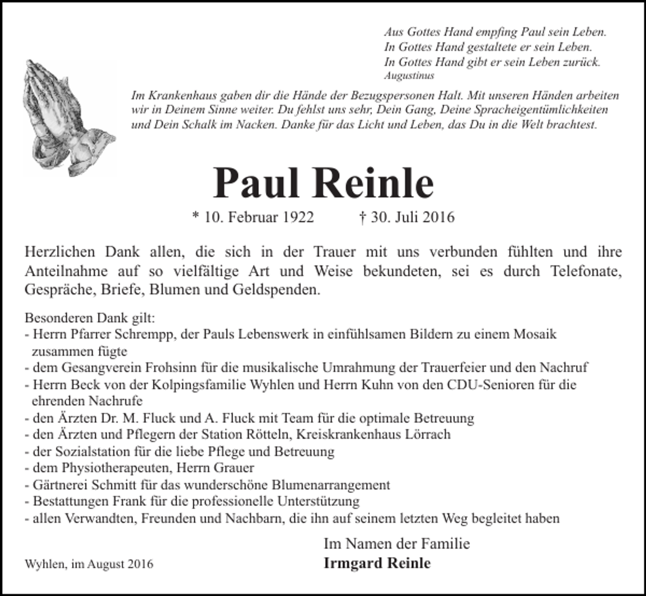 <p>Aus Gottes Hand empfing Paul sein Leben.<br />In Gottes Hand gestaltete er sein Leben.<br />In Gottes Hand gibt er sein Leben zurück.<br />Augustinus</p><p>Im Krankenhaus gaben dir die Hände der Bezugspersonen Halt. Mit unseren Händen arbeiten<br />wir in Deinem Sinne weiter. Du fehlst uns sehr, Dein Gang, Deine Spracheigentümlichkeiten<br />und Dein Schalk im Nacken. Danke für das Licht und Leben, das Du in die Welt brachtest.</p><p>Paul Reinle<br />* 10. Februar 1922</p><p>† 30. Juli 2016</p><p>Herzlichen Dank allen, die sich in der Trauer mit uns verbunden fühlten und ihre<br />Anteilnahme auf so vielfältige Art und Weise bekundeten, sei es durch Telefonate,<br />Gespräche, Briefe, Blumen und Geldspenden.<br />Besonderen Dank gilt:<br />- Herrn Pfarrer Schrempp, der Pauls Lebenswerk in einfühlsamen Bildern zu einem Mosaik<br />zusammen fügte<br />- dem Gesangverein Frohsinn für die musikalische Umrahmung der Trauerfeier und den Nachruf<br />- Herrn Beck von der Kolpingsfamilie Wyhlen und Herrn Kuhn von den CDU-Senioren für die<br />ehrenden Nachrufe<br />- den Ärzten Dr. M. Fluck und A. Fluck mit Team für die optimale Betreuung<br />- den Ärzten und Pflegern der Station Rötteln, Kreiskrankenhaus Lörrach<br />- der Sozialstation für die liebe Pflege und Betreuung<br />- dem Physiotherapeuten, Herrn Grauer<br />- Gärtnerei Schmitt für das wunderschöne Blumenarrangement<br />- Bestattungen Frank für die professionelle Unterstützung<br />- allen Verwandten, Freunden und Nachbarn, die ihn auf seinem letzten Weg begleitet haben<br />Wyhlen, im August 2016</p><p>Im Namen der Familie<br />Irmgard Reinle</p>