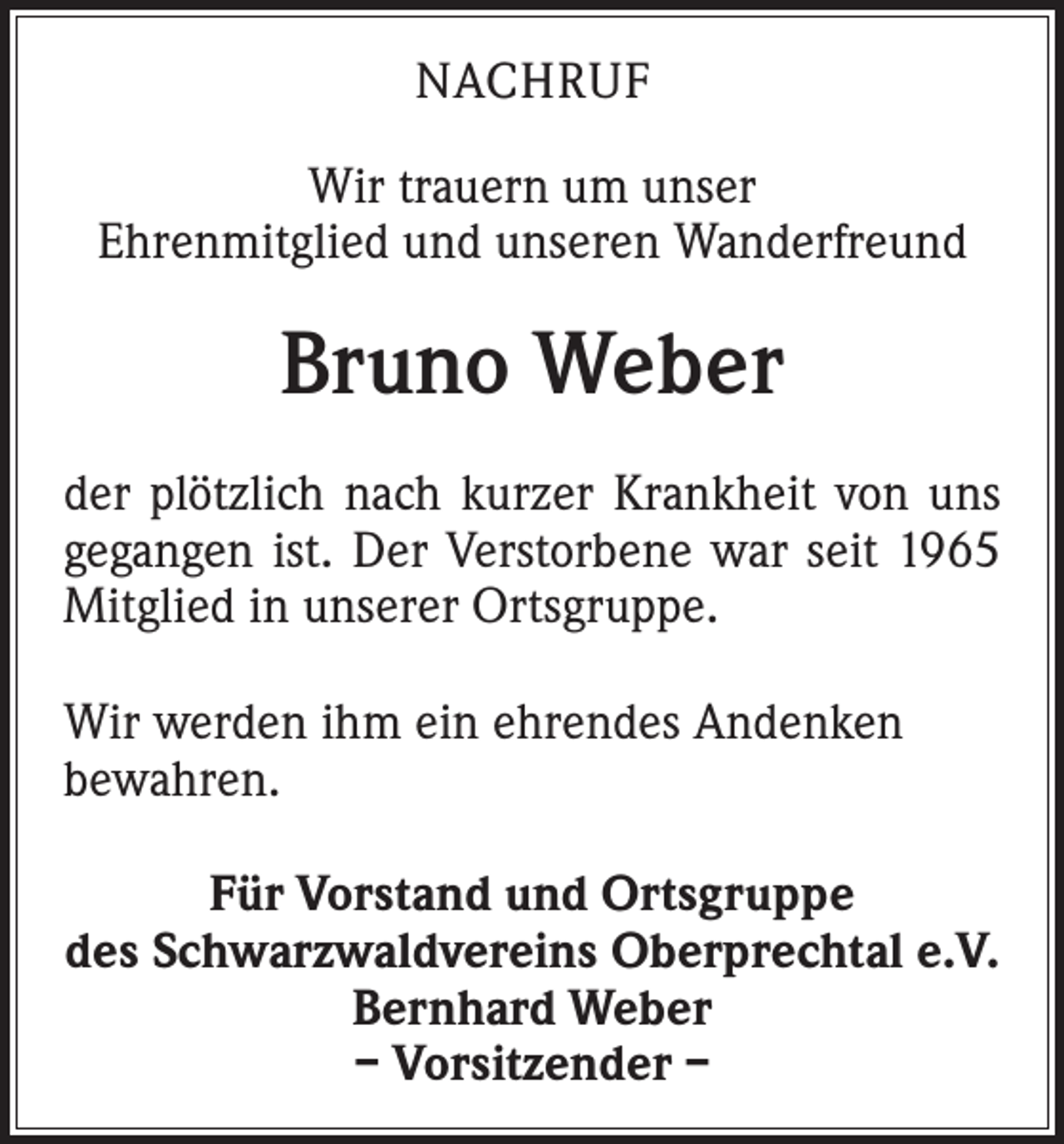 <p>NACHRUF<br />Wir trauern um unser<br />Ehrenmitglied und unseren Wanderfreund</p><p>Bruno Weber<br />der plötzlich nach kurzer Krankheit von uns<br />gegangen ist. Der Verstorbene war seit 1965<br />Mitglied in unserer Ortsgruppe.<br />Wir werden ihm ein ehrendes Andenken<br />­bewahren.<br />Für Vorstand und Ortsgruppe<br />des Schwarzwaldvereins Oberprechtal e.V.<br />Bernhard Weber<br />– Vorsitzender –</p>