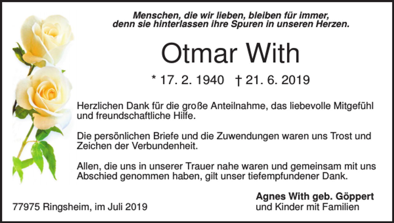 <p>Menschen, die wir lieben, bleiben für immer,<br />denn sie hinterlassen ihre Spuren in unseren Herzen.</p><p>Otmar With<br />* 17. 2. 1940 † 21. 6. 2019<br />Herzlichen Dank für die große Anteilnahme, das liebevolle Mitgefühl<br />und freundschaftliche Hilfe.<br />Die persönlichen Briefe und die Zuwendungen waren uns Trost und<br />Zeichen der Verbundenheit.<br />Allen, die uns in unserer Trauer nahe waren und gemeinsam mit uns<br />Abschied genommen haben, gilt unser tiefempfundener Dank.<br />77975 Ringsheim, im Juli 2019</p><p>Agnes With geb. Göppert<br />und Kinder mit Familien</p>
