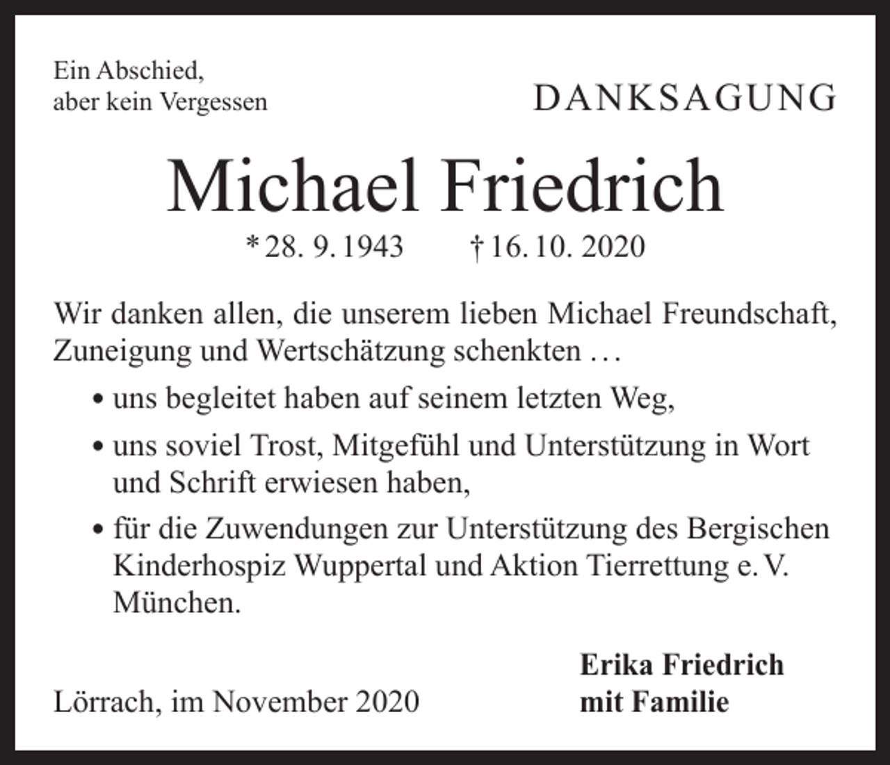 <p>Ein Abschied,<br />aber kein Vergessen</p><p>DANKSAGUNG</p><p>Michael Friedrich<br />* 28. 9. 1943 † 16. 10. 2020</p><p>Wir danken allen, die unserem lieben Michael Freundschaft,<br />Zuneigung und Wertschätzung schenkten . . .<br />• uns begleitet haben auf seinem letzten Weg,<br />• uns soviel Trost, Mitgefühl und Unterstützung in Wort<br />und Schrift erwiesen haben,<br />• für die Zuwendungen zur Unterstützung des Bergischen<br />Kinderhospiz Wuppertal und Aktion Tierrettung e. V.<br />München.</p><p>Lörrach, im November 2020</p><p>Erika Friedrich<br />mit Familie</p>
