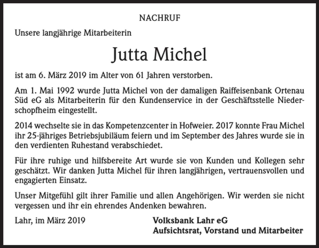 <p>NACHRUF<br />Unsere langjährige Mitarbeiterin</p><p>Jutta Michel<br />ist am 6. März 2019 im Alter von 61 Jahren verstorben.<br />Am 1. Mai 1992 wurde Jutta Michel von der damaligen Raiffeisenbank Ortenau<br />Süd eG als Mitarbeiterin für den Kundenservice in der Geschäftsstelle Niederschopfheim eingestellt.<br />2014 wechselte sie in das Kompetenzcenter in Hofweier. 2017 konnte Frau ­Michel<br />ihr 25-jähriges Betriebsjubiläum feiern und im September des Jahres wurde sie in<br />den verdienten Ruhestand verabschiedet.<br />Für ihre ruhige und hilfsbereite Art wurde sie von Kunden und Kollegen sehr<br />­geschätzt. Wir danken Jutta Michel für ihren langjährigen, vertrauensvollen und<br />­engagierten Einsatz.<br />Unser Mitgefühl gilt ihrer Familie und allen Angehörigen. Wir werden sie nicht<br />vergessen und ihr ein ehrendes Andenken bewahren.<br />Lahr, im März 2019</p><p>Volksbank Lahr eG<br />Aufsichtsrat, Vorstand und Mitarbeiter</p>