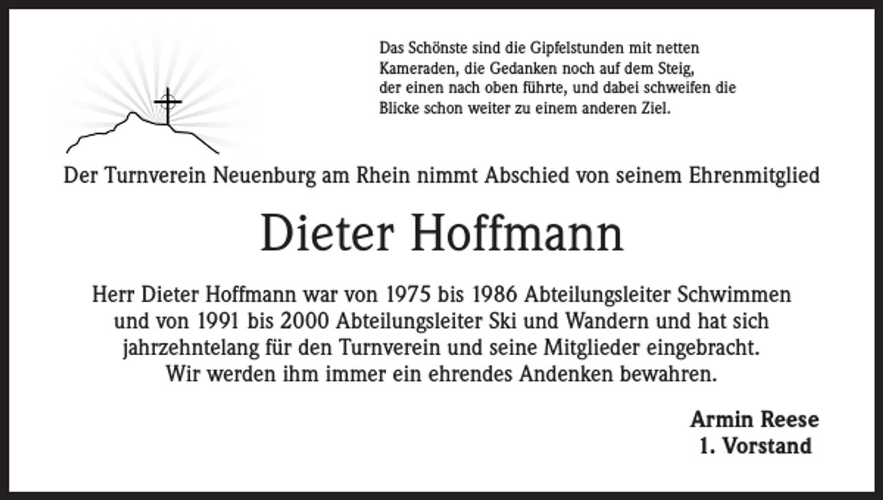 <p>Das Schönste sind die Gipfelstunden mit netten<br />Kameraden, die Gedanken noch auf dem Steig,<br />der einen nach oben führte, und dabei schweifen die<br />Blicke schon weiter zu einem anderen Ziel.</p><p>Der Turnverein Neuenburg am Rhein nimmt Abschied von seinem Ehrenmitglied</p><p>Dieter Hoffmann<br />Herr Dieter Hoffmann war von 1975 bis 1986 Abteilungsleiter Schwimmen<br />und von 1991 bis 2000 Abteilungsleiter Ski und Wandern und hat sich<br />jahrzehntelang für den Turnverein und seine Mitglieder eingebracht.<br />Wir werden ihm immer ein ehrendes Andenken bewahren.<br />Armin Reese<br />1. Vorstand</p>