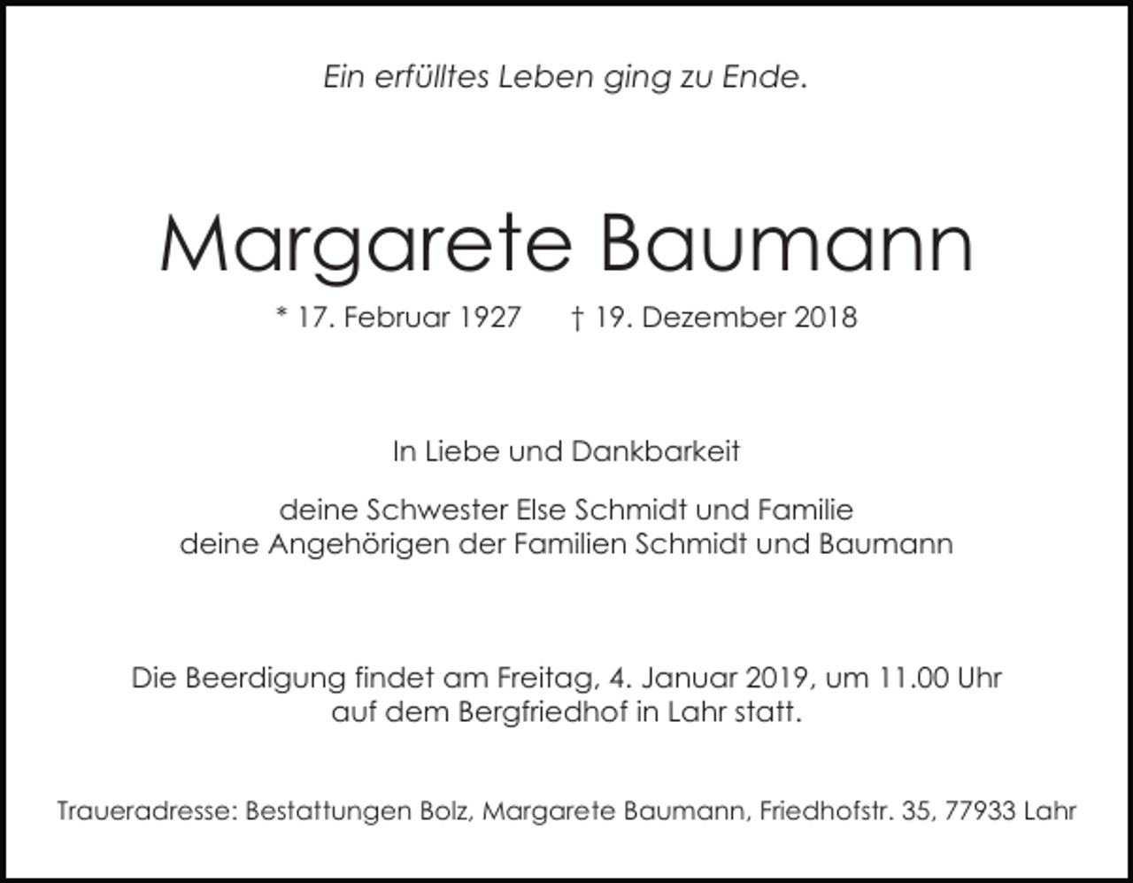 <p>Ein erfülltes Leben ging zu Ende.</p><p>Margarete Baumann<br />* 17. Februar 1927</p><p>† 19. Dezember 2018</p><p>In Liebe und Dankbarkeit<br />deine Schwester Else Schmidt und Familie<br />deine Angehörigen der Familien Schmidt und Baumann</p><p>Die Beerdigung findet am Freitag, 4. Januar 2019, um 11.00 Uhr<br />auf dem Bergfriedhof in Lahr statt.</p><p>Traueradresse: Bestattungen Bolz, Margarete Baumann, Friedhofstr. 35, 77933 Lahr</p>