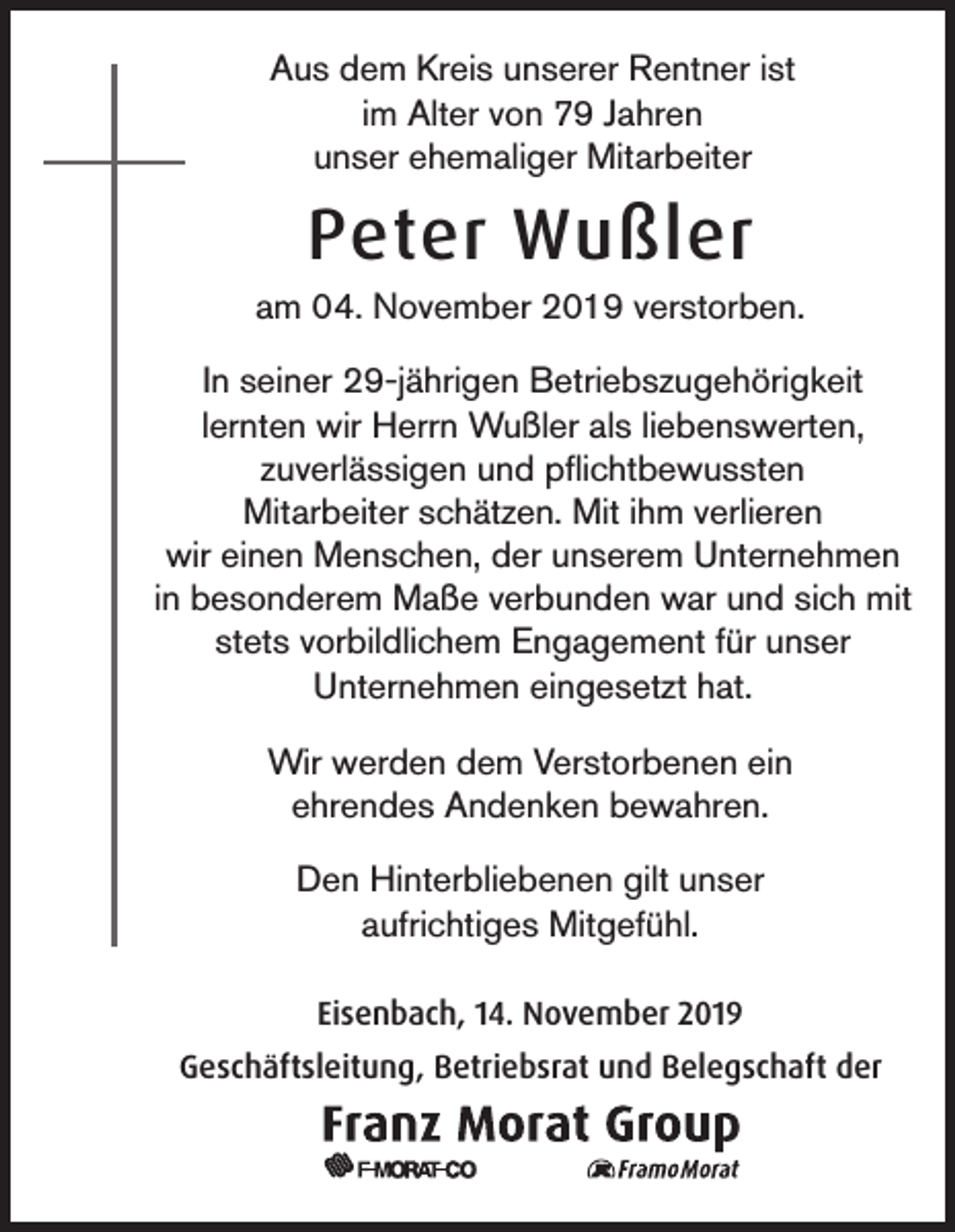 <p>Aus dem Kreis unserer Rentner ist<br />im Alter von 79 Jahren<br />unser ehemaliger Mitarbeiter</p><p>Peter Wußler<br />am 04. November 2019 verstorben.<br />In seiner 29-jährigen Betriebszugehörigkeit<br />lernten wir Herrn Wußler als liebenswerten,<br />zuverlässigen und pflichtbewussten<br />Mitarbeiter schätzen. Mit ihm verlieren<br />wir einen Menschen, der unserem Unternehmen<br />in besonderem Maße verbunden war und sich mit<br />stets vorbildlichem Engagement für unser<br />Unternehmen eingesetzt hat.<br />Wir werden dem Verstorbenen ein<br />ehrendes Andenken bewahren.<br />Den Hinterbliebenen gilt unser<br />aufrichtiges Mitgefühl.<br />Eisenbach, 14. November 2019<br />Geschäftsleitung, Betriebsrat und Belegschaft der</p>