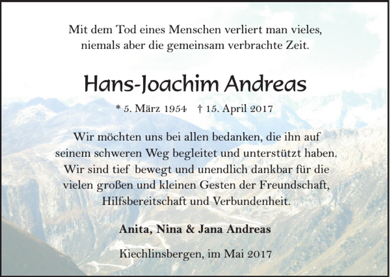 <p>Mit dem Tod eines Menschen verliert man vieles,<br />niemals aber die gemeinsam verbrachte Zeit.</p><p>Hans-Joachim Andreas<br />* 5. März 1954 † 15. April 2017</p><p>Wir möchten uns bei allen bedanken, die ihn auf<br />seinem schweren Weg begleitet und unterstützt haben.<br />Wir sind tief bewegt und unendlich dankbar für die<br />vielen großen und kleinen Gesten der Freundschaft,<br />Hilfsbereitschaft und Verbundenheit.<br />Anita, Nina &amp; Jana Andreas<br />Kiechlinsbergen, im Mai 2017</p>