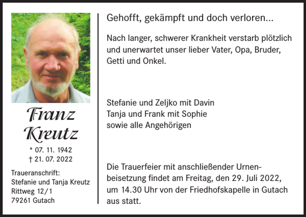 <p>Gehofft, gekämpft und doch verloren...<br />Nach langer, schwerer Krankheit verstarb plötzlich<br />und unerwartet unser lieber Vater, Opa, Bruder,<br />Getti und Onkel.</p><p>Franz<br />Kreutz<br />* 07. 11. 1942<br />† 21. 07. 2022<br />Traueranschrift:<br />Stefanie und Tanja Kreutz<br />Rittweg 12/1<br />79261 Gutach</p><p>Stefanie und Zeljko mit Davin<br />Tanja und Frank mit Sophie<br />sowie alle Angehörigen</p><p>Die Trauerfeier mit anschließender Urnen­<br />beisetzung findet am Freitag, den 29. Juli 2022,<br />um 14.30 Uhr von der Friedhofskapelle in Gutach<br />aus statt.</p>
