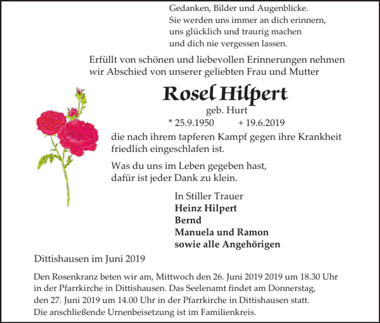 <p>Gedanken, Bilder und Augenblicke.<br />Sie werden uns immer an dich erinnern,<br />uns glücklich und traurig machen<br />und dich nie vergessen lassen.</p><p>Erfüllt von schönen und liebevollen Erinnerungen nehmen<br />wir Abschied von unserer geliebten Frau und Mutter</p><p>Rosel Hilpert</p><p>geb. Hurt<br />* 25.9.1950<br />+ 19.6.2019<br />die nach ihrem tapferen Kampf gegen ihre Krankheit<br />friedlich eingeschlafen ist.<br />Was du uns im Leben gegeben hast,<br />dafür ist jeder Dank zu klein.<br />In Stiller Trauer<br />Heinz Hilpert<br />Bernd<br />Manuela und Ramon<br />sowie alle Angehörigen<br />Dittishausen im Juni 2019<br />Den Rosenkranz beten wir am, Mittwoch den 26. Juni um 18.30 Uhr<br />in der Pfarrkirche in Dittishausen. Das Seelenamt findet am Donnerstag,<br />den 27. Juni 2019 um 14.00 Uhr in der Pfarrkirche in Dittishausen statt.<br />Die anschließende Urnenbeisetzung ist im Familienkreis.</p>