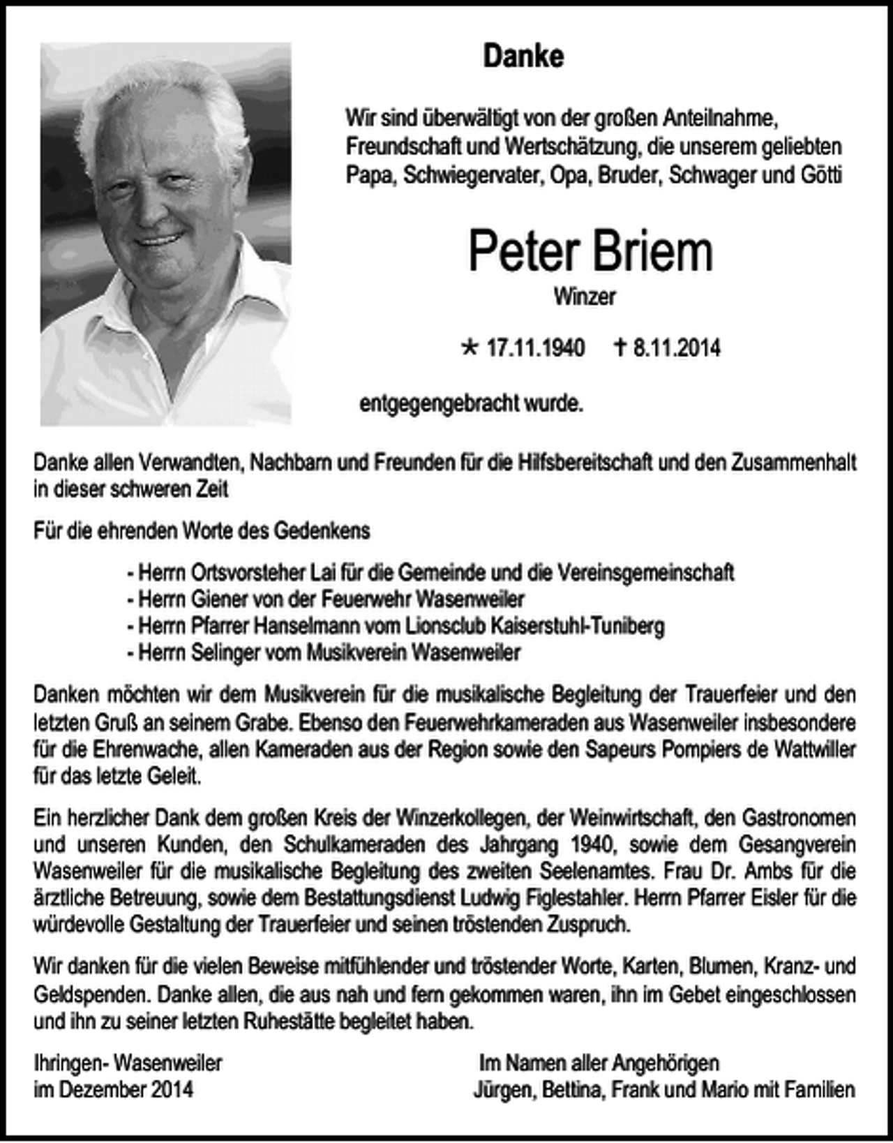 <p>Danke<br />Wir sind überwältigt von der großen Anteilnahme,<br />Freundschaft und Wertschätzung, die unserem geliebten<br />Papa, Schwiegervater, Opa, Bruder, Schwager und Götti</p><p>Peter Briem<br />Winzer</p><p> 17.11.1940</p><p> 8.11.2014</p><p>entgegengebracht wurde.<br />Danke allen Verwandten, Nachbarn und Freunden für die Hilfsbereitschaft und den Zusammenhalt<br />in dieser schweren Zeit<br />Für die ehrenden Worte des Gedenkens<br />- Herrn Ortsvorsteher Lai für die Gemeinde und die Vereinsgemeinschaft<br />- Herrn Giener von der Feuerwehr Wasenweiler<br />- Herrn Pfarrer Hanselmann vom Lionsclub Kaiserstuhl-Tuniberg<br />- Herrn Selinger vom Musikverein Wasenweiler<br />Danken möchten wir dem Musikverein für die musikalische Begleitung der Trauerfeier und den<br />letzten Gruß an seinem Grabe. Ebenso den Feuerwehrkameraden aus Wasenweiler insbesondere<br />für die Ehrenwache, allen Kameraden aus der Region sowie den Sapeurs Pompiers de Wattwiller<br />für das letzte Geleit.<br />Ein herzlicher Dank dem großen Kreis der Winzerkollegen, der Weinwirtschaft, den Gastronomen<br />und unseren Kunden, den Schulkameraden des Jahrgang 1940, sowie dem Gesangverein<br />Wasenweiler für die musikalische Begleitung des zweiten Seelenamtes. Frau Dr. Ambs für die<br />ärztliche Betreuung, sowie dem Bestattungsdienst Ludwig Figlestahler. Herrn Pfarrer Eisler für die<br />würdevolle Gestaltung der Trauerfeier und seinen tröstenden Zuspruch.<br />Wir danken für die vielen Beweise mitfühlender und tröstender Worte, Karten, Blumen, Kranz- und<br />Geldspenden. Danke allen, die aus nah und fern gekommen waren, ihn im Gebet eingeschlossen<br />und ihn zu seiner letzten Ruhestätte begleitet haben.<br />Ihringen- Wasenweiler<br />im Dezember 2014</p><p>Im Namen aller Angehörigen<br />Jürgen, Bettina, Frank und Mario mit Familien</p>