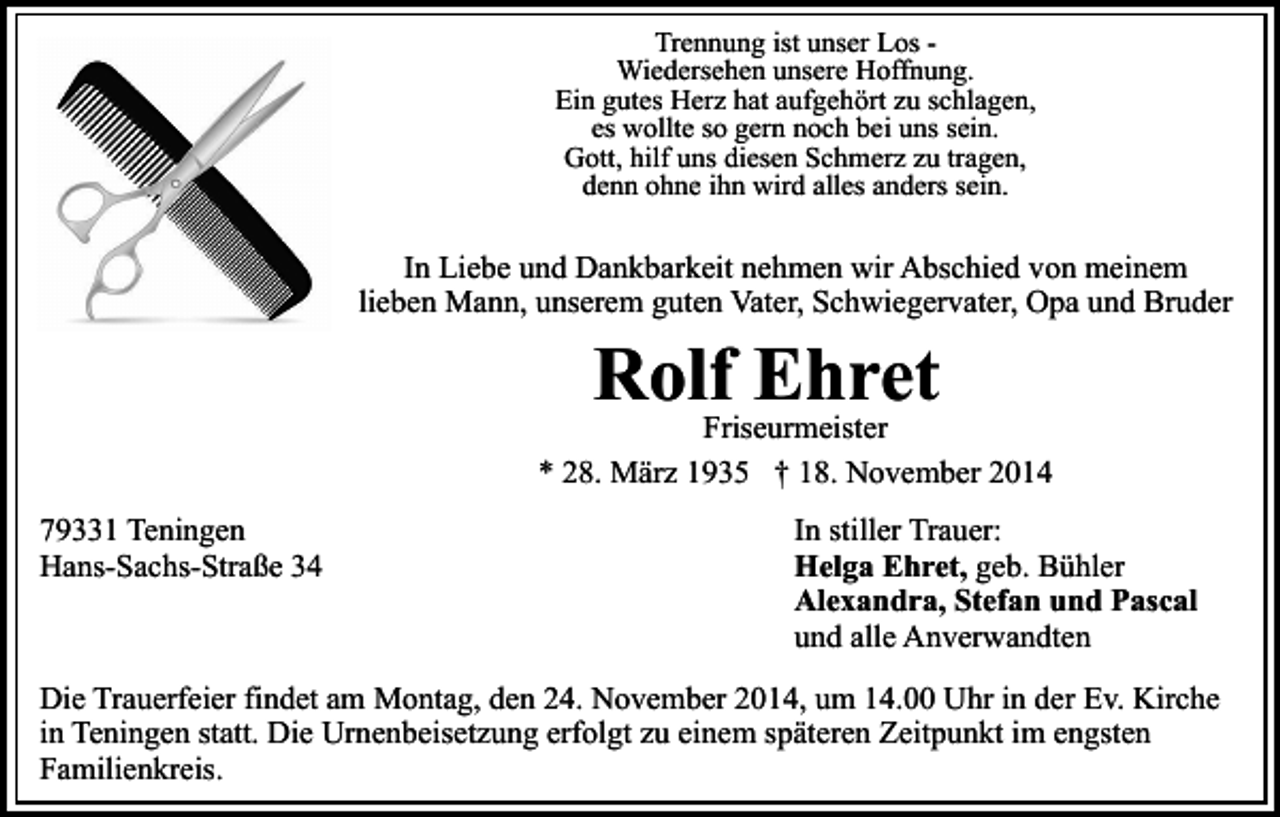 <p>Trennung ist unser Los Wiedersehen unsere Hoffnung.<br />Ein gutes Herz hat aufgehört zu schlagen,<br />es wollte so gern noch bei uns sein.<br />Gott, hilf uns diesen Schmerz zu tragen,<br />denn ohne ihn wird alles anders sein.</p><p>In Liebe und Dankbarkeit nehmen wir Abschied von meinem<br />lieben Mann, unserem guten Vater, Schwiegervater, Opa und Bruder</p><p>Rolf Ehret</p><p>Friseurmeister<br />* 28. März 1935 † 18. November 2014<br />79331 Teningen<br />Hans-Sachs-Straße 34</p><p>In stiller Trauer:<br />Helga Ehret, geb. Bühler<br />Alexandra, Stefan und Pascal<br />und alle Anverwandten</p><p>Die Trauerfeier findet am Montag, den 24. November 2014, um 14.00 Uhr in der Ev. Kirche<br />in Teningen statt. Die Urnenbeisetzung erfolgt zu einem späteren Zeitpunkt im engsten<br />Familienkreis.</p>