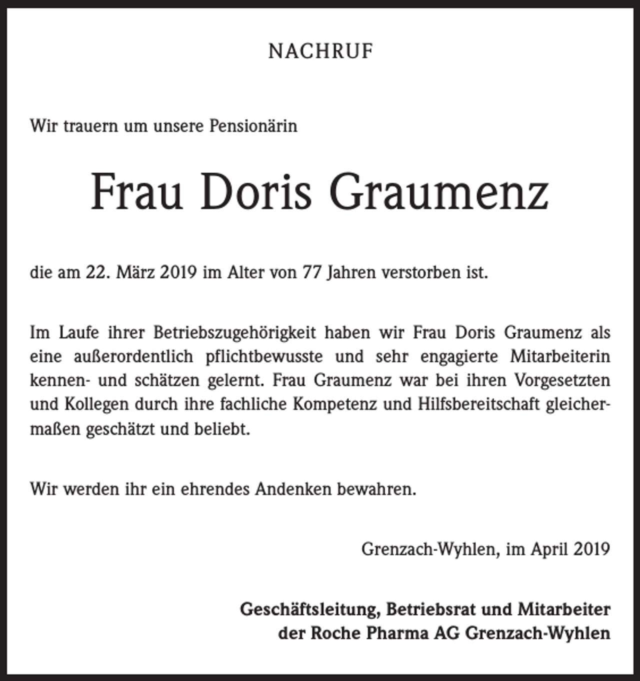 <p>NACHRUF<br />Wir trauern um unsere Pensionärin</p><p>Frau Doris Graumenz<br />die am 22. März 2019 im Alter von 77 Jahren verstorben ist.<br />Im Laufe ihrer Betriebszugehörigkeit haben wir Frau Doris Graumenz als<br />eine außerordentlich pflichtbewusste und sehr engagierte Mitarbeiterin<br />­kennen- und schätzen gelernt. Frau Graumenz war bei ihren Vorgesetzten<br />und Kollegen durch ihre fachliche Kompetenz und Hilfsbereitschaft gleichermaßen geschätzt und beliebt.<br />Wir werden ihr ein ehrendes Andenken bewahren.<br />Grenzach-Wyhlen, im April 2019<br />Geschäftsleitung, Betriebsrat und Mitarbeiter<br />der Roche Pharma AG Grenzach-Wyhlen</p>