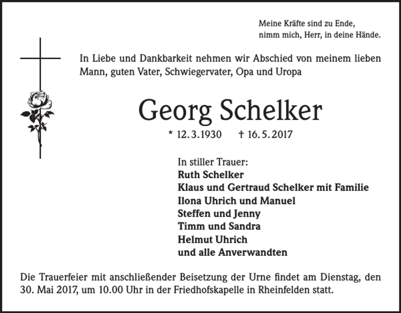 <p>Meine Kräfte sind zu Ende,<br />nimm mich, Herr, in deine Hände.</p><p>In Liebe und Dankbarkeit nehmen wir Abschied von meinem lieben<br />Mann, guten Vater, Schwiegervater, Opa und Uropa</p><p>Georg Schelker<br />* 12. 3.1930 † 16. 5. 2017<br />In stiller Trauer:<br />Ruth Schelker<br />Klaus und Gertraud Schelker mit Familie<br />Ilona Uhrich und Manuel<br />Steffen und Jenny<br />Timm und Sandra<br />Helmut Uhrich<br />und alle Anverwandten<br />Die Trauerfeier mit anschließender Beisetzung der Urne findet am Dienstag, den<br />30. Mai 2017, um 10.00 Uhr in der Friedhofskapelle in Rheinfelden statt.</p>