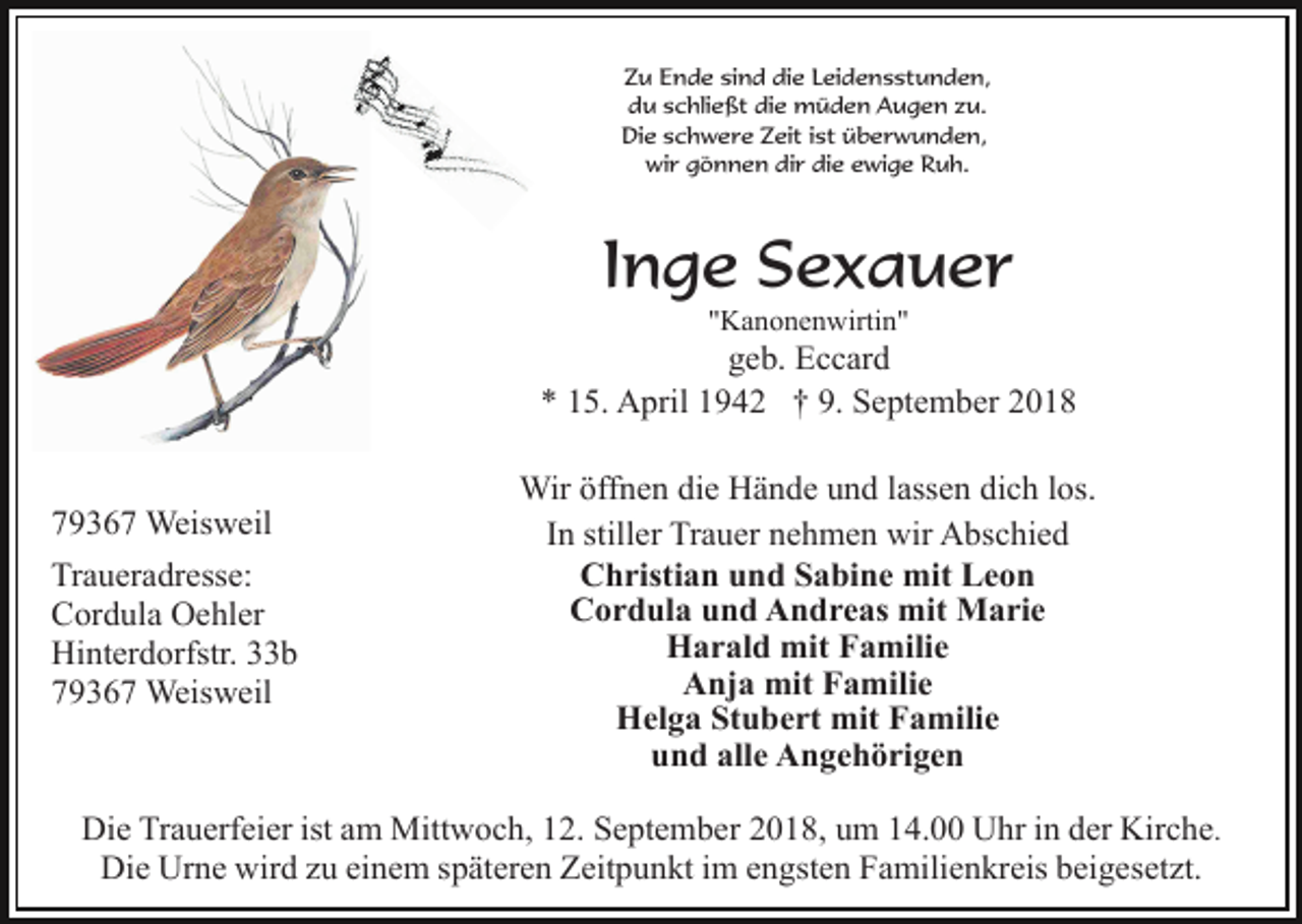<p>Zu Ende sind die Leidensstunden,<br />du schließt die müden Augen zu.<br />Die schwere Zeit ist überwunden,<br />wir gönnen dir die ewige Ruh.</p><p>Inge Sexauer<br />"Kanonenwirtin"</p><p>geb. Eccard<br />* 15. April 1942 † 9. September 2018</p><p>79367 Weisweil<br />Traueradresse:<br />Cordula Oehler<br />Hinterdorfstr. 33b<br />79367 Weisweil</p><p>Wir öffnen die Hände und lassen dich los.<br />In stiller Trauer nehmen wir Abschied<br />Christian und Sabine mit Leon<br />Cordula und Andreas mit Marie<br />Harald mit Familie<br />Anja mit Familie<br />Helga Stubert mit Familie<br />und alle Angehörigen</p><p>Die Trauerfeier ist am Mittwoch, 12. September 2018, um 14.00 Uhr in der Kirche.<br />Die Urne wird zu einem späteren Zeitpunkt im engsten Familienkreis beigesetzt.</p>